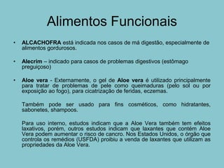 Alimentos Funcionais
•   ALCACHOFRA está indicada nos casos de má digestão, especialmente de
    alimentos gordurosos.

•   Alecrim – indicado para casos de problemas digestivos (estômago
    preguiçoso)

•   Aloe vera - Externamente, o gel de Aloe vera é utilizado principalmente
    para tratar de problemas de pele como queimaduras (pelo sol ou por
    exposição ao fogo), para cicatrização de feridas, eczemas.

    Também pode ser usado para fins cosméticos, como hidratantes,
    sabonetes, shampoos.

    Para uso interno, estudos indicam que a Aloe Vera também tem efeitos
    laxativos, porém, outros estudos indicam que laxantes que contém Aloe
    Vera podem aumentar o risco de cancro. Nos Estados Unidos, o órgão que
    controla os remédios (USFDA) proibiu a venda de laxantes que utilizam as
    propriedades da Aloe Vera.
 