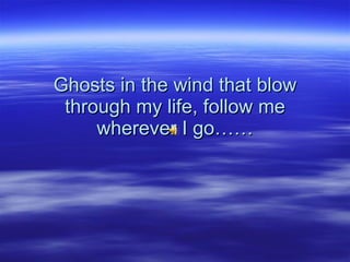Ghosts in the wind that blow through my life, follow me wherever I go…… 