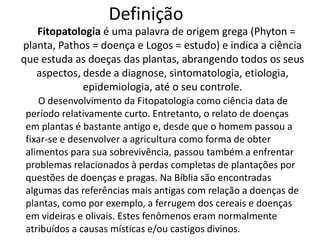 Definição   Fitopatologia é uma palavra de origem grega (Phyton = planta, Pathos = doença e Logos = estudo) e indica a ciência que estuda as doeçasdas plantas, abrangendo todos os seus aspectos, desde a diagnose, sintomatologia, etiologia, epidemiologia, até o seu controle. O desenvolvimento da Fitopatologia como ciência data de período relativamente curto. Entretanto, o relato de doenças em plantas é bastante antigo e, desde que o homem passou a fixar-se e desenvolver a agricultura como forma de obter alimentos para sua sobrevivência, passou também a enfrentar problemas relacionados à perdas completas de plantações por questões de doenças e pragas. Na Bíblia são encontradas algumas das referências mais antigas com relação a doenças de plantas, como por exemplo, a ferrugem dos cereais e doenças em videiras e olivais. Estes fenômenos eram normalmente atribuídos a causas místicas e/ou castigos divinos. 