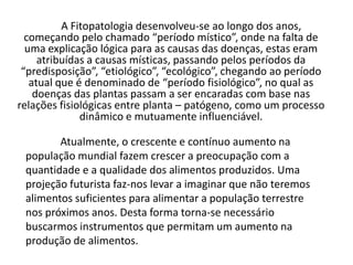 A Fitopatologia desenvolveu-se ao longo dos anos, começando pelo chamado “período místico”, onde na falta de uma explicação lógica para as causas das doenças, estas eram atribuídas a causas místicas, passando pelos períodos da “predisposição”, “etiológico”, “ecológico”, chegando ao período atual que é denominado de “período fisiológico”, no qual as doenças das plantas passam a ser encaradas com base nas relações fisiológicas entre planta – patógeno, como um processo dinâmico e mutuamente influenciável. Atualmente, o crescente e contínuo aumento na população mundial fazem crescer a preocupação com a quantidade e a qualidade dos alimentos produzidos. Uma projeção futurista faz-nos levar a imaginar que não teremos alimentos suficientes para alimentar a população terrestre nos próximos anos. Desta forma torna-se necessário buscarmos instrumentos que permitam um aumento na produção de alimentos. 