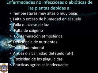 Enfermedades no infecciosas o abióticas de las plantas debidas a:Temperaturas muy altas o muy bajasFalta o exceso de humedad en el sueloFalla o exceso de luz Falta de oxígeno Contaminación atmosféricaDeficiencia de nutrientesToxicidad mineralAridez o alcalinidad del suelo (pH) Toxicidad de los plaguicidasPrácticas agrícolas inadecuadas
