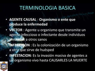 TERMINOLOGIA BASICAAGENTE CAUSAL : Organismo o ente que produce la enfermedadVECTOR : Agente u organismo que transmite un agente infeccioso o infectante desde individuos afectados a otros sanosINFECCIOON : Es la colonización de un organismo  a otro que sirve de huéspedINFESTACION: Es la invasión masiva de agentes a un organismo vivo hasta CAUSARLES LA MUERTE