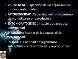 VIRULENCIA : Capacidad de un organismo de producir enfermedadPATOGENICIDAD :Capacidad del un organismo de multiplicarse o reproducirseENTOMOPATOGENO : Insecto que produce enfermedadETIOLOGIA: Estudio de las causas de la enfermedadINOCULO : Cantidad de organismos  susceptibles  a desarrollarse  y reproducirce