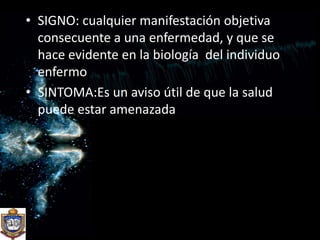 SIGNO: cualquier manifestación objetiva consecuente a una enfermedad, y que se hace evidente en la biología  del individuo enfermoSINTOMA:Es un aviso útil de que la salud puede estar amenazada 