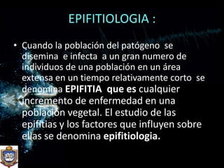 EPIFITIOLOGIA :Cuando la población del patógeno  se disemina  e infecta  a un gran numero de individuos de una población en un área extensa en un tiempo relativamente corto  se denomina EPIFITIA  que es cualquier incremento de enfermedad en una población vegetal. El estudio de las epifitias y los factores que influyen sobre ellas se denomina epifitiologia.