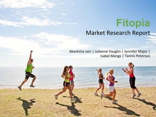 Fitopia
Market	
  Research	
  Report	
  
Akanksha	
  Jain	
  |	
  Julianne	
  Vaughn	
  |	
  Jennifer	
  Major	
  |	
  	
  
Isabel	
  Mengs	
  |	
  Tannis	
  Peterson

 