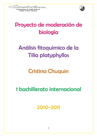 Proyecto de moderación de
         biología

 Análisis fitoquimico de la
    Tilia platyphyllos

     Cristina Chuquin


1 bachillerato internacional


        2010-2011


             1
 