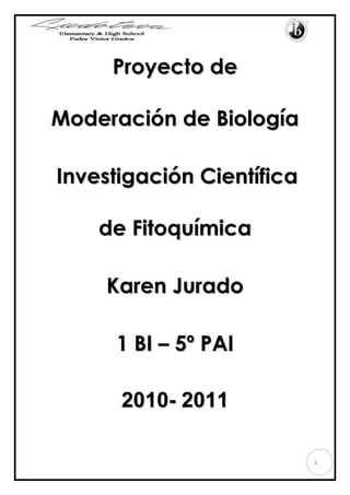 Proyecto de Moderación de Biología<br />Investigación Científica de Fitoquímica <br />Karen Jurado<br />1 BI – 5º PAI<br />2010- 2011<br />Introducción <br />El proyecto de moderación de la asignatura de Biología que realicé se enfoca en la fitoquímica, la cual  es una disciplina científica que tiene como objeto el aislamiento, análisis, purificación, elucidación de la estructura y caracterización de la actividad biológica de diversas sustancias producidas por los vegetales.<br />Ubicamos un lugar específico en donde trabajamos porque es de fácil acceso y además la institución tiene contacto con el sector por lo cual fue fácil realizar nuestro proyecto. <br />Tengo muchas expectativas para este proyecto y aunque sé que es un trabajo arduo, lo voy a conseguir. La Biología es una de mis asignaturas preferidas y un proyecto de este nivel me motiva y me forja para alcanzar el éxito en mi vida futura.<br />Justificación e importancia<br />La realización de este proyecto es de mucha importancia porque a la vez que trabajamos en el análisis fitoquímico de las plantas del sector de la Victoria realizamos obra social con los niños del sector que son de bajos recursos.<br />El proyecto va encaminado a este sector del país porque tiene una variedad de flora y además consta de un factor importante el cual es el servicio social.<br />Además la fitoquímica es una rama muy importante e interesante de la Biología la cual a través de este proyecto quiero experimentar y descubrir.<br />Delimitación del Problema<br />El proyecto fitoquímico se lo realizó en el sector de la parroquia La Victoria en el cantón Pujilí, provincia de Cotopaxi. Exactamente en Santa Rosa de Chilcaloma,  lugar que se encuentra a diez o quince minutos aproximadamente de la parroquia la Victoria. En donde pudimos obtener la variedad de plantas de la cual pudimos escoger una y realizar el análisis fitoquímico de la misma. <br />En este lugar solo se escogió, analizó y tomó notas sobre las características de la planta con la información que nos brindaron las personas del sector, y posteriormente se acudió a diferentes laboratorios incluyendo el del colegio para poder realizar la actividad más importante del proyecto, el análisis fitoquímico. <br />Área de Interacción<br />En este proyecto trabajamos con Comunidad y Servicio, porque al recolectar las plantas estuvimos en contacto con los pobladores del sector, y cuando el proyecto finalizó pudimos comentar a los mismos si las utilidades que les daban a las plantas eran correctas o no.  <br />Objetivo General<br />-Realizar el comentario y resumen del análisis fitoquímico del llantén planta recogida del sector la Victoria, realizando prácticas en diferentes laboratorios y finalmente enviando las muestras a la Universidad Central del Ecuador.<br />Objetivos específicos<br />-Aprender sobre la parroquia La Victoria<br />-Aprender sobre la fitoquímica y la realización de un análisis fitoquímico.<br />Metodología de la Investigación<br />Para realizar este proyecto de moderación de biología, en primera instancia lo que realizamos fue la búsqueda de información bibliográfica, en varias direcciones electrónicas para completar el marco teórico de esta investigación.<br />Posteriormente procedimos a realizar la introducción, los objetivos y las áreas de interacción. <br />Durante el mes de Enero procedimos a visitar el sector de la Parroquia la Victoria, donde obtuvimos las muestras de las plantas a las cuáles se les realizó el análisis fitoquímico.  También tomamos fotografías a la flora y fauna de este hermoso y tranquilo lugar.<br />Después de haber obtenido las muestras necesarias y suficientes, realizamos el extracto en el laboratorio de nuestro Colegio, por el método de maceración y para que sea mejor también lo hicimos por el método de filtración.<br /> <br />Posteriormente, el extracto de cada una de nuestras plantas fue envido a los laboratorios de la Universidad Central del Ecuador para que el análisis fitoquímico fuera realizado. El análisis fue entregado alrededor de dos semanas después y finalmente cada uno de nosotros obtuvimos las conclusiones y observaciones respecto al análisis de las plantas.<br />Hipótesis<br />El llantén es una planta medicinal, la cual tiene varias utilidades, y entre las principales se encuentra que puede curar la gripe y la tos por medio de infusiones. <br />Variables<br />Dependiente: El llantén <br />Independiente: cura la gripe y la tos por medio de infusiones.<br />Marco Teórico<br />Información sobre la parroquia de la Victoria, en el cantón Pujilí, provincia del Cotopaxi.<br />Características Físicas: <br />Altura: 3000 m.s.n.m. <br />Superficie: Km2.<br />Temperatura: 8º a 20º C.<br />Medios de Transporte: <br />Terrestre: sin datos<br />Aeropuerto: No existe en el cantón, el aeropuerto más cercano en la ciudad de Latacunga.<br />Ubicación: <br />Sudamérica<br />País: Ecuador<br />Provincia: Cotopaxi<br />Cantón: Pujilí<br />La Victoria: que por su actividad y producción, es la capital alfarera de la provincia de Cotopaxi, se encuentra ubicada a 5 km. al norte de Pujilí. Está asentada en el antiguo territorio de Mulinliví (donde también se ubicaba el viejo Pujilí). La alfarería tiene su origen en el barrio quot;
EI Tejarquot;
, allí extranjeros de la Misión Andina hace algunos años instalaron una fábrica de cerámica en la que trabajaron algunos artesanos del lugar, aprendiendo el proceso y obteniendo buenos resultados, llegando la producción a niveles internacionales (sin embargo, la actividad de la cerámica como tal milenaria, y sus orígenes se pierden en el tiempo). Desde 1991 el grupo de alfareros se hallan jurídicamente establecidos, existiendo organizaciones como la quot;
Agrupación de Alfareros, Tejeros y Operariosquot;
. Allí se trabajan maceteros, tejas vidriadas, moriscos, tejuelos, etc., hoy se habla de las lozas de La Victoria: e inclusive se han realizado festividades como las tradicionales 2Fiestas de Cerámicaquot;
, que se realizan en días de carnaval (donde se elige a la quot;
Alfarera Bonitaquot;
), así como el festival quot;
Cántaro de Oroquot;
, que se efectúa en el mes de enero.<br />La parroquia La victoria se en encuentra habitada por 2.806, comprendidas entre niños y adultos, estos datos son solo de personas que tienen una posición económica activa, EL 75% de su Población se dedica a la alfarería, (elaboración y confección de piezas de cerámica), utilizando el  plomo para el brillo, como también tintes que no afectan a la salud humana, un 10% se dedican a la crianza de animales domésticos, el otro 10%s e dedican a actividades profesionales, como la educación, salud trabajos en plantaciones florícolas y otras actividades y el 5% restante es una población que migra a otras ciudades como Quito o Ambato en busca de trabajo y como también encontrase la migración a otros países como es España, Estados Unidos, Italia. <br />Los habitantes que residen en esta zona y a sus alrededores presentan una serie de enfermedades, pero las más comunes son el retraso mental y las infecciones a las vías respiratorias, hoy permanecen las enfermedades como: gripes, alergias a la piel, al sistema respiratorio, convulsiones, calambres, etc. 1<br />La Alfarería tiene su origen en el barrio El Tejar. Allí extranjeros de la Misión Andina hace algunos años instalaron una fábrica de cerámica en la que trabajaron algunos artesanos del lugar, quienes aprendieron el proceso de elaborar objetos cerámicos.<br />Con el paso del tiempo y cuando los misioneros se fueron, dichos artesanos pusieron sus propios talleres en los que predominó la producción juguetera para luego atender las demandas de la construcción como son las tejas y tejuelos, hasta las de tipo utilitario y decorativo: como las tinajas, pondos, ollas, vajillas, ceniceros, macetas, alcancías, etc. <br />Dirección <br />La parroquia La Victoria por su actividad y producción, es la capital alfarera de la provincia de Cotopaxi, se encuentra ubicada a 10 Km. al occidente de Latacunga y a 5 Km. al norte de Pujilí, su cabecera cantonal. La Alfarería tiene su origen en el barrio El Tejar. <br />1http://www.scribd.com/doc/35867634/Proyecto-La-Contaminacion-Ambiental-en-La-Parroquia-La-Victoria<br />Fecha de Construcción <br />Descripción <br />Últimamente y gracias al empuje de algunos de sus artesanos se ha tratado de mejorar en calidad, introduciendo técnicas modernas especialmente en la elaboración, acabado y pintura de los objetos de tipo decorativo que hoy en día tienen una aceptación en cualquier parte de nuestro país y fuera de él.<br />Entre los objetos que se puede admirar en el mercado tenemos: cuadros, figuras diversas, esculturas únicas, vasijas, máscaras, danzantes, etc. El material base de los trabajos de alfarería es el barro, extraído de un sitio denominado El Tingo. Este material es colocado en agua y con una técnica de suavizamiento se vuelve una masa compactada. Si bien en otros tiempos, el barro se convertía especialmente en figuras delineadas, procesadas y terminadas a mano, una por una, en la actualidad se utiliza moldes para facilitar la producción masiva de figuras y otros productos acabados.<br />Festividades<br />Existen dos fiestas tradicionales en las que se puede admirar estos trabajos. Estas son: Fiestas de la Cerámica, en días de carnaval, así como el festival “Cántaro de Oro” que se realiza en el mes de enero. Los talleres pueden ser visitados permanentemente cualquier día de la semana por quienes deseen observar los procesos de producción. 2<br />2 http://www.viajandox.com/cotopaxi/coto_pujili_alferiavictoria.htm<br />-¿Qué hace Ludoteca en esta parroquia?<br />El padre Víctor Daniel Grados patrono de el Colegio Ludoteca Padre Víctor Grados, nació en la parroquia La Victoria en donde gran parte de su vida la dedicó a la labor social, en honor a su aporte y dedicación en este lugar, los estudiantes y profesores de este colegio año tras año con el mismo objetivo del recordado sacerdote visitan la parroquia como un legado moral y social.<br />En este momento Ludoteca tiene dos grandes proyectos en este sector:<br />El colegio apoya en la educación de los niños del Sector, y busca unas mejores condiciones para que los niños puedan asistir a clases, con su Proyecto “Con zapatos a la escuela” en donde todos los alumnos de Ludoteca voluntariamente aportan con 5$ con los  cuales los niños del sector estudian dignamente. <br />En este proyecto se quiere trabajar con una escuela y una guardería de niños indígenas que hablan el kichwa. Los estudiantes van a conocer los alrededores de la escuela en donde hay páramo y en este lugar se realizará el análisis fitoqúimico  de las plantas del sector.<br />Ludoteca ha insertado un segundo proyecto el cual tiene como objetivo, desarrollar el turismo comunitario en el sector, pero existe un gran problema, la gente que habita en la Victoria contamina el ambiente cada vez que realiza sus artesanías es decir el barro y las tejas muy nombrados a nivel nacional y también produce varias enfermedades en los niños. Por lo cual uno de los objetivos de este proyecto es cambiar la mentalidad de las personas para evitar estos problemas.<br />-Definición de Fitoqímica:<br />La Fitoquímica es una disciplina científica que tiene como objeto el aislamiento, análisis, purificación, elucidación de la estructura y caracterización de la actividad biológica de diversas sustancias producidas por los vegetales.<br />Las plantas producen una diversidad de sustancias, producto del metabolismo secundario, algunas responsables de la coloración y aromas de flores y frutos, otras vinculadas con interacciones ecológicas, como es el caso de la atracción de polinizadores. Actualmente, se ha demostrado que principalmente la mayoría de ellos participan en el mecanismo de defensa de las plantas. Entre estos últimos, se consideran a las fitoalexinas, los alelopáticos, por mencionar algunos. La razón de ser de estos metabolitos, llamados también fitoquímicos, permite una gama de usos en la agricultura y en la medicina. Adicionalmente, las múltiples funciones que presentan en los vegetales permite la búsqueda de nuevos agroquímicos naturales, como insecticidas, herbicidas, reguladores de crecimiento, etc.<br />Para su estudio la fitoquímica permite aislar e identificar los principios activos de numerosas plantas con importante actividad biológica, tal es el caso de las plantas medicinales. Por el potencial que representan estos metabolitos, las investigaciones no solo se han dirigido a la elucidación de estructuras químicas y evaluación de su actividad biológica mediante bioensayos, sino hacia la obtención por cultivo in vitro. 3<br />3  http://es.wikipedia.org/wiki/Fitoqu%C3%ADmica<br />La FITOQUIMICA estudia los metabolitos secundarios extraídos de las plantas. Para ello esta rama de la química enseña cómo aislar e identificar los principios activos de numerosos vegetales con importante actividad biológica, tal es el caso de las plantas medicinales.En un sentido amplio la FITOQUIMICA se interesa por el conocimiento de la historia, el comercio, la distribución y geografía, la botánica, el cultivo, recolección, selección, preparación y preservación, identificación y evaluación por todo tipo de métodos, la composición química y el análisis, la farmacología y el uso tradicional de los productos químicos derivados de los vegetales y sus derivados, con el propósito de mejorar la salud del hombre u otros animales.Todo tipo de drogas vegetales y otros productos naturales que tienen valor comercial por sus usos tecnológicos, incluyendo una variedad de productos de uso comercial, entre ellos: colorantes, aromas, condimentos, insecticidas, herbicidas, antibióticos, extractos alergénicos e inmunizantes biológicos, etc, también pueden ser estudiados dentro de la disciplina. Por supuesto, se necesitan prerrequisitos: botánica, química orgánica, analítica, bioquímica, etc.Un punto importante en el conocimiento de las moléculas implicadas en la actividad de las plantas es la determinación de su estructura y de su comportamiento. Ello permite comprender la naturaleza y las modalidades de los métodos de control, racionalizar los procesos extractivos, a veces prever la actividad farmacológica, frecuentemente pronosticar la farmacocinética y la biodisponibilidad; es preliminar a la síntesis. Estudiar las estructuras moleculares es también comprender su origen.<br />Por el potencial que representan estos metabolitos, las investigaciones no sólo se han dirigido a la elucidación de estructuras químicas y evaluación de su actividad biológica mediante bioensayos, sino hacia la obtención por cultivo in vitro.El propósito de este laboratorio es despertar en el estudiante el interés por el estudio en el área de los productos naturales de origen vegetal, proporcionar los medios adecuados para manejar los procesos de extracción, purificación e identificación de metabolitos primarios y secundarios en plantas, caracterizar física y químicamente los ingredientes activos mediante técnicas usuales en análisis orgánico y bioquímico, ampliar los conocimientos de la Química orgánica hacia los productos naturales y conocer sus posibles rutas biosintéticas, complementar las técnicas de laboratorio con estudios espectroscópicos característicos del metabolito estudiado, incentivar el estudio químico de las plantas con fines investigativos suministrando las bases teóricas y técnicas necesarias para avances en el conocimiento de los constituyentes activos con interés industrial o bromatológico. 4<br />La ciencia responsable por el estudio de los componentes químicos de los vegetales se denomina Fitoquímica. <br />4http://quimicosclinicosxalapa04.spaces.live.com/Blog/cns!204AC1C68E772D5!1630.entryLas sustancias fitoquímicas son encontradas en varios alimentos consumidos por los seres humanos como los vegetales, las frutas, las legumbres, los granos, las semillas y sirven de protección contra varias enfermedades como el <br />Se cree que los fitoquímicos surgieron hace millares de años atrás, en una época en que la tierra poseía poco oxígeno libre en la atmósfera. En estos tiempos, las plantas que trabajaban reteniendo el dióxido de carbono y liberando oxígeno, aumentaron la composición de oxígeno liberado, polucionando su propio medio con oxígeno reactivo.<br />Para protegerse de este gas en grandes concentraciones, las plantas desarrollaron componentes antioxidantes, incluyendo los fitoquímicos. Debido a estos antioxidantes, las plantas sobreviven en un ambiente rico en oxígeno.<br />Además de esto, los fitoquímicos protegen los vegetales contra hongos, bacterias y daños a las células.<br />Principales clases de sustancias fitoquímicas:<br />Terpenos: Los terpenos actúan como antioxidantes y forman una de las mayores clases de sustancias fitoquímicas. Están presentes en una gran variedad de alimentos vegetales. Los carotenoides que son pigmentos de plantas de colores amarillentas, anaranjadas o enrojecidas, es una subclase de los terpenos. De los carotenoides existentes los más prevalentes son: alfacaroteno, betacaroteno, betacriptoxantina, licopeno, luteína y zeaxantina, siendo encontrados en el damasco, naranja, patatas dulces, maiz, frutillas, zanahorias, tomate y espinacas, entre otras.<br />Fenoles: Como subclases de los fenoles existen; los flavonoides que son pigmentos vegetales de color azul, azul enrojecido y violeta, inhiben enzimas responsables por la diseminación de glándulas cancerosas. Las quercitinas actúan reduciendo la formación de placas de lípidos en las arterias y en el combate de alergias. Son encontradas en algunas frutas, principalmente en la cebolla. Las antocianinas son responsables por el color rubí violáceo (pigmentos rojos azulados), presentes en las uvas, grosellas, cerezas, moras, frambuesas, entre otras. Los isoflavonoides son encontrados en los porotos y otras leguminosas y alimentos a base de soja. Actúan en el combate al colesterol LDL (colesterol malo), diabetes, osteoporosis, enfermedades cardiovasculares, cáncer entre otras.<br />Tioles: Los tioles son fitoquímicos que contienen azufre y son encontrados en vegetales crucíferos tales como la coliflor, repollo y brócoli.<br />Compuestos organosulfúricos: Son encontrados principalmente en familias del ajo. El ajo es considerado protector contra enfermedades cardiovasculares por reducir la presión arterial y disminuir el colesterol.<br />Existen buenas chances de que tu ya hayas consumido fitoquímicos. No te alarmes, porque los fitoquímicos son componentes naturales que se encuentran en frutas y legumbres que comemos o deberíamos comer todos los días.<br />Los fitoquímicos ayudan una naranja a tener su color naranja y hacer con que una frutilla tenga su color rojo. Lo más importante es que ellos pueden protegernos de muchas de las enfermedades más fatales que nos amenazas, enfermedades como el cancer, problemas cardíacos o deficiencias del sistema inmunológico. <br />En tanto la investigación sobre los beneficios de los fitoquímicos para la salud se acumula, muchas empresas están yendo en el camino de producir una gran variedad de suplementos alimenticios basados en los fitoquímicos. 5<br />-Importancia de la Fitoquímica:<br />Para pode hablar sobre los fitoquímicos y sus beneficios es importante conocer qué son en realidad, por lo tanto, los fitoquímicos son sustancias que se encuentran en los alimentos de origen vegetal (son los responsables de darle a las plantas su color y sabor), biológicamente activas, que no son nutrientes esenciales para la vida, pero que tienen una gran efecto positivo en nuestra salud. <br />Beneficios: <br />Ya que sabemos que los fotoquímicos son sustancias naturales beneficiosas para la salud, debemos conocer cuáles son estos maravillosos beneficios que nos ofrecen. Algunos son: <br />Nos protegen de los radicales libres, que son los causantes de los procesos de envejecimiento y enfermedad de las células. <br />5  http://biologia.laguia2000.com/botanica/fitoquimica Lucha contra el cáncer. Cada vez hay más estudios que relacionan el llevar una dieta rica en alimentos antioxidantes y niveles más bajos de cáncer. <br />Nos ayudan a prevenir condiciones cardiovasculares ya que el colesterol se vuelve realmente nocivo o peligroso cuando se oxida gracias a los radicales libres. <br />Fuentes Principales: <br />Las fuentes principales de fitoquímicos son los alimentos de origen vegetal como las frutas y vegetales. Existe una gran variedad de fitoquímicos que se encuentran en ciertos vegetales y frutas de acuerdo a su color. 6<br />-¿Cómo se realiza un análisis fitoquímico?<br />El material vegetal de cupatá fue recolectado en el mes de junio del año 2008, en la finca El Alcaraván, vereda Los Maracos, km 1 vía al Rió Ariari, Granada, Meta. Para realizar el análisis fitoquímico preliminar se utilizó la metodología corrientemente utilizada en el Departamento de Farmacia para tal propósito (Sanabria 1983), la cual se divide en tres etapas: procesamiento del material vegetal, obtención del extracto etanólico y realización de la prueba de identificación de cada uno de los metabolitos.<br /> Procesamiento del material vegetal: Hojas, tallos y semillas de S. schultesiana fueron sometidos a un proceso de secado en una estufa de aire circulante a 50º C por 48 horas, trabajando cada uno de los órganos de la planta por separado. Posteriormente, el tamaño de partícula se disminuyó pasando el material seco por un molino de discos (hojas y tallos) o un molino de cuchillas (semillas), según el caso. <br />Obtención del extracto etanólico: 100 g del material vegetal seco y molido de cada uno de los órganos a estudiar fueron sometidos separadamente a maceración, en un balón de fondo plano por un tiempo de 24 horas, utilizando como solvente de extracción etanol del 96% en cantidad suficiente para cubrir el material vegetal. Posteriormente se llevó a reflujo por una hora, se dejó enfriar a temperatura ambiente y se filtró y concentró para eliminar el solvente y proceder a realizar las pruebas para cada uno de los metabolitos.<br />El análisis fitoquímico tiene como objetivo determinar los metabolitos secundarios presentes en la especie vegetal a estudiar, por ejemplo en las plantas medicinales, aplicando para ello una serie de técnicas de extracción, de separación y purificación y de determinación estructural. 7<br />-Definición de Metabolitos:<br />En términos de medicamentos, un metabolito generalmente se refiere al producto que queda después de la descomposición (metabolismo) del fármaco por parte del cuerpo.<br />Un metabolito es cualquier molécula utilizada o producida durante el metabolismo. Así, dada la ruta metabólica:<br />6 http://maricg.angelfire.com/7http://gemini.udistrital.edu.co/comunidad/dependencias/facultades/medioambiente/iforestal/documents/docs_revista_colombiaforestal/RevColForestal_Vol12dic09_carvajal-hata-sierra-rueda.pdfA     ->     B     ->    C     ->     D     ->    EA, B, C, D, E son los metabolitos; el primer metabolito de la ruta (A) suele denominarse sustrato, el último (E) producto y el resto (B, C, D) metabolitos intermediarios.<br />Si tomamos como ejemplo la fermentación láctica, una de las rutas metabólicas evolutivamente más antiguas, la glucosa es el primer metabolito (sustrato), el punto de partida de una serie de reacciones que conducirá hasta el lactato, el último metabolito o producto final; entre la glucosa y el lactato hay siete metabolitos intermediarios. El sustrato inicial se toma del medio o de las reservas de la célula y debe suministrarse continuamente para que la ruta se lleve a cabo; el producto final se acumula en la célula y debe expulsarse como producto de excreción; los metabolitos intermediarios se hallan usualmente en concentraciones muy bajas, dado que en cuanto se producen son transformados en el siguiente.<br />En este caso la disfunción del enzima que cataliza el paso de C a D origina la acumulación del metabolito C en la célula (y la no producción de E), lo que puede originar trastornos en los individuos, conocidos genéricamente como enfermedades metabólicas (que, además, son hereditarias). 8<br />El metabolismo primario compromete aquellos procesos químicos que cada planta debe llevar a cabo cada día para sobrevivir y reproducir su actuación, como son: fotosíntesis, glicolisis, ciclo del ácido cítrico, síntesis de aminoácidos, transaminación, síntesis de proteínas, enzimas y coenzimas, síntesis de materiales estructurales, duplicación del material energético, reproducción de células (crecimiento), absorción de nutrientes, etc.<br />Los metabolitos se pueden dividir en dos grupos los primarios y los secundarios.<br />8 http://es.wikipedia.org/wiki/Metabolito<br />Primarios: Los metabolitos primarios se caracterizan por: <br />-Tener una función metabólica<br />-Ser compuestos esenciales intermedios en las vías catabólica y anabólica.<br />-Encontrarse en todas las plantas.<br />-Tratarse de carbohidratos, lípidos, proteínas, ácidos nucleicos o clorofilas. 9<br />Secundarios: <br />Específicos de un grupo de organismos<br />No esenciales para el crecimiento <br />Dependiente de las condiciones de crecimiento<br />Producidos como grupo de estructuras relacionadas: <br />     Una cepa de Streptomyces produce 32 antibióticos distintos del tipo      antraciclina <br />Puede obtenerse una superproducción espectacular<br />9 http://www.botanical-online.com/col/manapuya17.htmHay que tener en cuenta que la diferencia entre metabolitos primarios y metabolitos secundarios es sólo funcional (no pueden ser distinguidos en base a moléculas precursoras, ni estructura química, ni origen biosintético), por lo que la diferencia entre las vías bioquímicas es difusa, y a veces un compuesto considerado metabolito primario, por la acción de una sola enzima se convierte en lo que se considera un metabolito secundario. También hay compuestos clasificados como metabolitos secundarios que cumplen también funciones primarias en las plantas. <br />-Clasificación de los metabolitos secundarios:<br />Se llama metabolitos secundarios de las plantas a los compuestos químicos sintetizados por las plantas que cumplen funciones no esenciales en ellas, de forma que su ausencia no es fatal para la planta, ya que no intervienen en el metabolismo primario de las plantas. Los metabolitos secundarios de las plantas intervienen en las interacciones ecológicas entre la planta y su ambiente.<br />También se diferencian de los metabolitos primarios en que cada uno de ellos tiene una distribución restringida en el Reino de las plantas, a veces a sólo una especie o un grupo de ellas, por lo que muchos de ellos son útiles en Botánica Sistemática.<br />Por muchos años el valor adaptativo de la mayoría de los metabolitos secundarios fue desconocido. Muchas veces fueron pensados simplemente como productos finales de procesos metabólicos, sin función específica, o directamente como productos de desecho de las plantas. En general fueron percibidos como insignificantes por los biólogos por lo que históricamente han recibido poca atención por parte de los botánicos. Muchas de las funciones de los metabolitos secundarios aún son desconocidas. El estudio de estas sustancias fue iniciado por químicos orgánicos del siglo XIX y de principios del siglo XX, que estaban interesados en estas sustancias por su importancia como drogas medicinales, venenos, saborizantes, pegamentos, aceites, ceras, y otros materiales utilizados en la industria. De hecho, el estudio de los metabolitos secundarios de las plantas estimuló el desarrollo de las técnicas de separación, la espectroscopía para dilucidar su estructura, y metodologías de síntesis que hoy constituyen la fundación de la química orgánica contemporánea.<br />En estudios biológicos más recientes se determinó que la mayoría de los metabolitos secundarios cumplen funciones de defensa contra predadores y patógenos, actúan como agentes alelopáticos (que son liberados para ejercer efectos sobre otras plantas), o para atraer a los polinizadores o a los dispersores de las semillas (Swain 1973, Levin 1976 Cronquist 1977). El reconocimiento de propiedades biológicas de muchos metabolitos secundarios ha alentado el desarrollo de este campo, por ejemplo en la búsqueda de nuevas drogas, antibióticos, insecticidas y herbicidas. Además, la creciente apreciación de los altamente diversos efectos biológicos de los metabolitos secundarios ha llevado a reevaluar los diferentes roles que poseen en las plantas, especialmente en el contexto de las interacciones ecológicas.<br />Características de los metabolitos secundarios:<br />Específicos de un grupo de organismos<br />No esenciales para el crecimiento <br />Dependiente de las condiciones de crecimiento<br />Producidos como grupo de estructuras relacionadas: <br />Una cepa de Streptomyces produce 32 antibióticos distintos del tipo antraciclina <br />Puede obtenerse una superproducción espectacular<br />Los metabolitos secundarios de las plantas pueden ser divididos en 3 grandes grupos, en base a sus orígenes biosintéticos:<br />Terpenoides. Todos los terpenoides, tanto los que participan del metabolismo primario como los más de 25.000 metabolitos secundarios, son derivados del compuesto IPP (Isopentenil difosfato o quot;
5-carbono isopentenil difosfatoquot;
) que se forman en la vía del ácido mevalónico. Es un grupo grande de metabolitos con actividad biológica importante (Goodwin 1971). Están distribuidos ampliamente en las plantas y muchos de ellos tienen funciones fisiológicas primarias. Unos pocos, como los que forman los aceites esenciales, están restringidos a solo algunas plantas.<br />Compuestos fenólicos como los fenilpropanoides y sus derivados. Los más de 8.000 compuestos fenólicos que se conocen están formados o bien por la vía del ácido shikímico o bien por por la vía del malonato/acetato.<br />10  http://es.wikipedia.org/wiki/MetabolitoCompuestos nitrogenados o alcaloides. Los alrededor de 12.000 alcaloides que se conocen, que contienen uno o más átomos de nitrógeno, son biosintetizados principalmente a partir de aminoácidos. Los alcaloides poseen una gran diversidad de estructuras químicas (Robinson 1981). Son fisiológicamente activos en los animales, aún en bajas concentraciones, por lo que son muy usados en medicina. Ejemplos conocidos son la cocaína, la morfina, la atropina, la colchicina, la quinina, y la estricnina. 10<br />Breve explicación de los metabolitos secundarios:<br />Los metabolitos secundarios de las plantas también se pueden dividir en más categorías menos abarcativas, clasificados según su vía biosintética y estructura química, además de los terpenoides y los alcaloides encontramos:<br />Betalaínas. Las betalaínas son pigmentos rojos y amarillos que están presentes solamente en los Caryophyllales excepto Caryophyllaceae y Molluginaceae (Clement et al. 1994); en contraste de la mayoría de las otras plantas, cuyos pigmentos son antocianinas (que son flavonoides). Glucosinolatos (en inglés llamados quot;
mustard oil glucosidesquot;
). De ellos se derivan los aceites de mostaza, al ser hidrolizados por las enzimas myrosinasas (Rodman 1981). Evolutivamente se originaron dos veces, por lo que se encuentran en dos líneas de plantas no emparentadas filogenéticamente: todos los Brassicales por un lado, y en Drypetes (familia Putranjivaceae, antes Euphorbiaceae, Rodman et al. 1981).<br />Glucósidos cianogenéticos. Cumplen funciones de defensa, ya que al ser hidrolizados por algunas enzimas liberan ácido cianhídrico <br />(Hegnauer 1977), proceso llamado cianogénesis. Algunos tipos parecen haberse originado muchas veces evolutivamente, mientras que otros parecen haber aparecido una sola vez, y tienen por lo tanto una distribución restringida a sólo algunos taxones emparentados.<br />Poliacetilenos. Grupo grande de metabolitos no nitrogenados, formados por la unión de unidades de acetato por la vía de los ácidos grasos. Se encuentran en algunos grupos emparentados de familias de astéridas.<br />Antocianinas y otros flavonoides. Se encuentran en todas las embriofitas. Tienen funciones de protección contra la luz ultravioleta, defensa ante el herbivorismo, pigmentación, entre otros. Los flavonoides más conocidos son las antocianinas, pigmentos de las flores de muchas plantas. Hay tanta variabilidad entre especies (se han enumerado alrededor de 9.000 flavonoides y se siguen contando) que son útiles para diferenciar entre especies de plantas. 11<br />Técnicas y procesos para obtener metabolitos secundarios en el laboratorio:<br />11  http://es.wikipedia.org/wiki/MetabolitoNo hay necesidad de ir una y otra vez al campo para recolectar las plantas que se utilizan en la producción de sustancias requeridas en el procesamiento de fármacos, colorantes, aromatizantes, edulcolorantes y otros químicos finos. Ahora, con una sola muestra de una hoja o de un tallo, se pueden cultivar células desde el laboratorio que producen dichas sustancias.Prueba de ello es que los investigadores de la Universidad Nacional de Colombia han producido de la planta comúnmente llamada como Cobangolo o catape, Thevetia peruviana por su nombre científico, una sustancia llamada peruvósido, que puede ser utilizada como regulador del ritmo, y de otros problemas cardiacos.“Podría ser una alternativa a la digoxina, otra sustancia que se extrae de una planta vegetal y la cual es un componente o principio activo de medicamentos, pero que en algunos pacientes genera reacciones alérgicas”. Así lo explicó Mario Arias Zabala, director del Laboratorio en Bioconversiones y coordinador del Grupo de Biotecnología Industrial, clasificado en categoría A por Colciencias.La investigación que se desarrolla en la UN en Medellín, aún a escala de laboratorio, se complementa con el estudio de otras especies de plantas como Nerium oleander (rosa laurel), Catharanthus roseus (Vinca), Calendula officinalis (Caléndula), Petiveria alliacea (Anamú) y Azadirachta indica (Árbol del Neem o Margosa).La caléndula, por ejemplo, es una planta que tiene propiedades cicatrizantes y se utiliza en la industria para fabricar productos relacionados con el cuidado de la piel; el anamú produce algunos metabolitos, como el dibencil sulfuro, benéfico para el tratamiento de cáncer y otras patologías.La tecnología del cultivo de células vegetales en suspensión, es decir, por constante agitación, parte de conservar células libres y pequeños agregados celulares en un medio de cultivo líquido, y se convierte cada vez más en una alternativa viable al cultivo de la planta completa en el campo para la producción de los llamados metabolitos secundarios o aquellos que dan origen a los compuestos y que, junto con los primarios (encargados de garantizar la vida), permiten la existencia de los seres vivos.El desarrollo de cultivos de células vegetales ha ganado espacio investigativo en el ámbito regional. Además de las experiencias de los investigadores de la UN, expertos en la Universidad de Antioquia encontraron que el achiote tiene propiedades antiofídicas y que es efectivo para reducir los riesgos del veneno de serpiente Mapaná.Silvia Jiménez, docente de farmacognocia y fotoquímica, explicó que hay muchas razones para cultivar células y buscar soluciones o, al menos, propuestas para obtener esos metabolitos secundarios. La más poderosa de esas ventajas es que no se ocupa mucho espacio, además se puede realizar la investigación y los avances con experimentos sin sacrificar las plantas o estar resembrando para obtener unos miligramos de una sustancia.Por su parte, Mario Arias Zabala agregó que otro beneficio de los cultivos de células por suspensión radica en el ahorro que representan estos procesos en laboratorio porque “se requerirían cultivos y extensiones enormes de tierra con una sola especie para poder obtener el o los metabolitos que produce y que tienen aplicaciones a nivel industrial”.<br />Aclaró que “no siempre cuando se cultivan las células en suspensión y se logra producir el metabolito, las concertaciones son mayores, pero la ventaja que se tiene frente a una planta cultivada en el campo es que se puede manipular o controlar más eficientemente las distintas variables del proceso”.<br />De vuelta a lo natural<br />La docente Silvia Jiménez explicó que las grandes compañías farmacéuticas que utilizan la producción de síntesis o de semisíntesis (medicamentos procesados) están haciendo un viraje hacia el mundo de lo natural. De hecho, se está fortaleciendo un producto conocido como el fitoterapéutico, que tiene actividad farmacológica porque proviene del extracto de una planta y que no ha sufrido mayores transformaciones químicas.<br />“A los cosméticos les está pasando lo mismo, están dando un viraje hacia el fitocosmético y fitoterapéutico, este último caracterizado por ser un producto medicinal elaborado con uno o varios recursos medicinales”, agregó.En la actualidad hay alrededor de 100 plantas en Colombia que fueron aprobadas por la Comisión Revisora de Medicamentos, un ente asesor adscrito al Invima. Entre ellas se encuentran la albahaca, el diente de león, el hinojo, el gualanday, la lechuga, la menta, la ortiga, el romero, el sauco, la hierbabuena y la zanahoria.<br />Una tecnología que crece<br />En el mundo también se tienen casos exitosos de cultivo de células vegetales en suspensión, sobre todo en los países asiáticos como Japón, China e India.“Esto parecería poco (…) se espera, una vez se conozca más sobre el metabolismo de células vegetales, se logre a escala de laboratorio o in vitro, inducir directamente la producción de metabolito de interés y lograr concentraciones sustancialmente mayores que las que se obtienen con la planta en el campo”, sostuvo Jiménez.Los expertos coincidieron en afirmar que el desarrollo de esta tecnología está en fase de estudio. El objetivo de los investigadores es cualificar los procesos relacionados con los cultivos de células de vegetales en suspensión y avanzar en la factibilidad técnica y económica para la suplementación del actual esquema de producción de sustancias a escala de producción industrial. 12<br />12 http://historico.unperiodico.unal.edu.co/Ediciones/116/10.html<br />Análisis de Resultados<br />El llantén de nombre científico (Plantago major) es originario de Europa, aclimatizado en el país.  Pertenece a la familia de plantagináceas. Crece en tierras de cultivo, junto a las carreteras, en campos ricos en abonos orgánicos prefiriendo las tierras húmedas.<br />Sus hojas pueden llegar a medir hasta quince centímetros, son ovales o elípticas, anchas y escamosas, lampiñas en las dos caras y su nervadura es bien marcada.<br />Sus flores en espiga están situadas encima de peciolos de hasta quince cm. Son de tonalidad blanca o rojiza, protegidas por hojillas.<br />Su fruto es capsular y tiene semillas muy pequeñas de color oscuro. Es algo dulce, salado y amargo fresco principalmente seco.<br />Respecto a sus constituyentes, en las hojas contiene: mucílago, glucósidos y taninos minerales y en sus semillas contiene: mucílago, aceites, proteínas y almidón.<br />Usos Terapéuticos: Astringente, emoliente, cicatrizante, hemostático, antidiarreico, descongestionante externo, afecciones de las vías respiratorias.<br />Aplicaciones y propiedades<br />Esta planta es conocida desde antiguo para su aplicación en medicina casera; Dioscórides le atribuyó grandes virtudes en aplicaciones de la piel. En la actualidad, al llantén mayor se le reconocen propiedades contra las enfermedades de las vías respiratorias (enjuagues en faringitis), así como emoliente y oftálmico (conjuntivitis y otras afecciones de los ojos). Es astringente, útil para usos tópicos por su poder cicatrizante y descongestionante, por ejemplo en las afecciones de las encías; también en caso de hemorroides. Es muy eficaz contra las diarreas y disentería. También posee propiedades hemostáticas. Se aplica principalmente en forma de cocimiento o infusión, tanto para usos internos como externos.<br />Gracias al análisis fitoquímico realizado con la muestra de extracto del llantén pudimos obtener la siguiente tabla:<br />364490290830<br />Conclusiones<br />-La parroquia la Victoria se encuentra ubicada a 5 km al norte de Pujilí, y Santa Rosa de Collantes se encuentra a es un lugar tranquilo y lleno de biodiversidad.<br />-La hipótesis está completamente comprobada gracias a la investigación realizada y también al análisis fitoquímico de mi planta, la cual fue el llantén. Gracias a todo esto podemos concluir que el llantén es una planta medicinal la cual ayuda a curar naturalmente la gripe y la tos.  También podemos concluir que no solo tiene esos beneficios sino también cura las infecciones e irritaciones de las vías urinarias, <br />-Los objetivos tanto generales como específicos fueron cumplidos ya que realizamos una buena investigación científica sobre la Fitoquímica  y pudimos analizar y comentar el análisis fitoquímico de cada una de nuestras plantas realizado en los laboratorios de la Universidad Central del Ecuador.  <br />Recomendaciones<br />Como recomendación invito a todas las personas a visitar el sector de la parroquia la Victoria, porque es un lugar lleno de cultura, tradiciones y sobre todo rico en flora y fauna. <br />Por otro lado la Fitoquímica es una de las asignaturas que más ha llamado mi atención por lo que debe ser estudiada y practicada tomando en cuenta que en su campo no hay muchos expertos en la materia y nosotros podemos empezar a descubrirla y entenderla. <br />Bibliografía<br />http://www.scribd.com/doc/35867634/Proyecto-La-Contaminacion-Ambiental-en-La-Parroquia-La-Victoria<br />http://www.viajandox.com/cotopaxi/coto_pujili_alferiavictoria.htm<br />http://es.wikipedia.org/wiki/Fitoqu%C3%ADmica<br />http://quimicosclinicosxalapa04.spaces.live.com/Blog/cns!204AC1C68E772D5!1630.entry<br />http://biologia.laguia2000.com/botanica/fitoquimica<br />http://maricg.angelfire.com/<br />http://gemini.udistrital.edu.co/comunidad/dependencias/facultades/medioambiente/iforestal/documents/docs_revista_colombiaforestal/RevColForestal_Vol12dic09_carvajal-hata-sierra-rueda.pdf<br />http://es.wikipedia.org/wiki/Metabolito<br />http://www.botanical-online.com/col/manapuya17.htm<br />http://es.wikipedia.org/wiki/Metabolito<br />http://historico.unperiodico.unal.edu.co/Ediciones/116/10.html<br />Anexos.- <br />Anexo Nº 1<br />529590-635<br />Me encuentro recolectando las muestras de la planta, la cual es el llantén, fue un poco complicado obtener sus hojas, porque se encontraba cerca de la ortiga la cual al contacto con la piel crea ronchas y aparece la picazón y el ardor, pero de todas maneras logré obtener los ejemplares necesarios para la extracción de la esencia.<br />Anexo Nº 2<br />215265179070<br />Estoy ubicando las muestras de la planta, en papel periódico y apretándolas con tablas triplex de 40 x 40 centímetros, para que no sufran ningún daño al ser trasladadas y tampoco se sequen muy rápido de tal manera que se logre obtener su extracto adecuadamente.<br />Anexo Nº 3<br />-5715298450<br />Me encuentro en el sector de Santa Rosa de Collantes, obteniendo las hojas del llantén, para posteriormente obtener el extracto en el laboratorio de la Institución. <br />Anexo Nº 4 <br />-153035594360<br />En el laboratorio del colegio, realizando el proceso de maceración, el cual fue un poco complicado porque se debía usar el mortero y machacar casi todas las muestras recogidas anteriormente, fue un poco cansado pero después de culminar la utilización del mortero, ubicamos alcohol de 96º en un frasco junto con las muestras dejándolo reposar por quince días para que el proceso de maceración surta efecto y se obtenga la esencia.<br />Anexo Nº 5<br />-704851090295<br />Estos son los frascos con las muestras machacadas y remojadas en alcohol de 96º, se ubicaron letreros para que las personas sepan de qué se trata y también para que no muevan ni manipulen los frascos.<br />Anexo Nº 6<br />16510404495<br />En esta foto nos encontramos todos los estudiantes de quinto PAI, junto a nuestras muestras del proyecto de moderación de Biología, titulado análisis Fitoquímico.<br />Todos nos esforzamos mucho para realizar este proyecto y concluirlo de mejor manera. <br />Anexo Nº 7<br />-114300460375<br />Imagen capturada en el momento de la obtención del extracto, a través del método de filtración. Usamos un soporte universal, una pinza que sujete el embudo, un matraz, un vaso de precipitación y papel filtro. <br />Se debe armar el equipo que se muestra en la fotografía, al papel filtro se lo dobla en cuatro para que pueda ser ubicado en el embudo, se debe cambiar de papel cada vez que este ya no funcione. <br />Anexo Nº 8<br />19685407035<br />El proceso de filtración tomó bastante tiempo porque habíamos extraído una bastante cantidad de la sustancia, en la fotografía estoy ubicando el extracto ya filtrado en frascos de vidrio oscuro, los que podemos hallar en los envases de jarabes. <br />Anexo Nº 9<br />En esta fotografía se encuentra todo el grupo de quinto PAI en los patios de la Institución, después de haber culminado el proceso de filtración y extracción pura de la sustancia. <br />Ahora solo falta que las muestras sean enviadas a los laboratorios de la Universidad Central del Ecuador, con lo cual quedaría culminado nuestro proyecto de Fitoquímica. <br />Anexo Nº 10<br />Charlas previas a la iniciación del proyecto, en donde pudimos entender de mejor manera lo que, los objetivos e información general de la Fitoquímica. <br />Realizamos varias preguntas, y la expositora nos aclaró qué partes de la planta son necesarias para realizar el análisis fitoquímico. <br />Fue una muy buena exposición en donde varias de nuestras dudad fueron aclaradas y también pudimos aprender varias cosas nuevas que no las sabíamos. <br />Anexo Nº 11 <br />