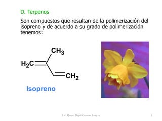Lic. Qmco. Deysi Guzman Loayza 1
D. Terpenos
Son compuestos que resultan de la polimerización del
isopreno y de acuerdo a su grado de polimerización
tenemos:
C
H2
CH2
CH3
Isopreno
 