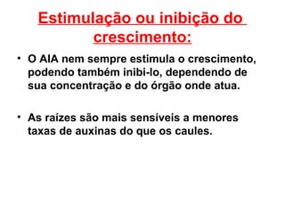 Estimulação ou inibição do
          crescimento:
• O AIA nem sempre estimula o crescimento,
  podendo também inibi-lo, dependendo de
  sua concentração e do órgão onde atua.

• As raízes são mais sensíveis a menores
  taxas de auxinas do que os caules.
 