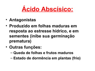 Ácido Abscísico:
• Antagonistas
• Produzido em folhas maduras em
  resposta ao estresse hídrico, e em
  sementes (inibe sua germinação
  prematura)
• Outras funções:
  – Queda de folhas e frutos maduros
  – Estado de dormência em plantas (frio)
 