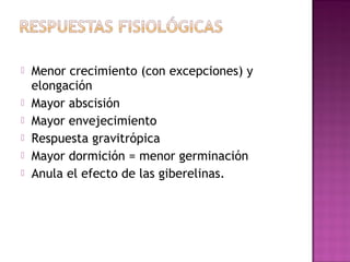    Menor crecimiento (con excepciones) y
    elongación
   Mayor abscisión
   Mayor envejecimiento
   Respuesta gravitrópica
   Mayor dormición = menor germinación
   Anula el efecto de las giberelinas.
 