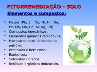 FFIITTOORRRREEMMEEDDIIAAÇÇÃÃOO -- SSOOLLOO 
EElleemmeennttooss ee ccoommppoossttooss:: 
 Metais (Pb, Zn, Cu, Ni, Hg, Se, 
Fe, Mn, Mo, Co, Al, Ag, Cd); 
 Compostos inorgânicos; 
 Elementos químicos radioativos; 
 Hidrocarbonetos derivados de 
petróleo; 
 Pesticidas e herbicidas; 
 Explosivos; 
 Solventes clorados; 
 Resíduos orgânicos industriais. 
 