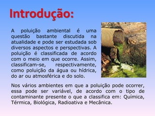 A poluição ambiental é uma 
questão bastante discutida na 
atualidade e pode ser estudada sob 
diversos aspectos e perspectivas. A 
poluição é classificada de acordo 
com o meio em que ocorre. Assim, 
classificam-se, respectivamente, 
como poluição da água ou hídrica, 
do ar ou atmosférica e do solo. 
Nos vários ambientes em que a poluição pode ocorrer, 
essa pode ser variável, de acordo com o tipo de 
contaminante presente o que a classifica em: Química, 
Térmica, Biológica, Radioativa e Mecânica. 
 