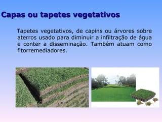 CCaappaass oouu ttaappeetteess vveeggeettaattiivvooss 
Tapetes vegetativos, de capins ou árvores sobre 
aterros usado para diminuir a infiltração de água 
e conter a disseminação. Também atuam como 
fitorremediadores. 
 