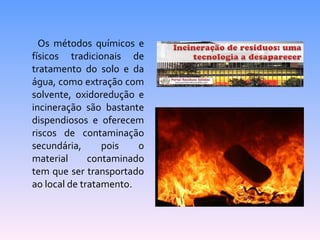Os métodos químicos e 
físicos tradicionais de 
tratamento do solo e da 
água, como extração com 
solvente, oxidoredução e 
incineração são bastante 
dispendiosos e oferecem 
riscos de contaminação 
secundária, pois o 
material contaminado 
tem que ser transportado 
ao local de tratamento. 
 