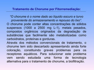 Tratamento de Chorume por Fitorremediação: 
“O chorume é o nome dado ao líquido escuro e turvo 
proveniente do armazenamento e repouso do lixo”. 
O chorume pode conter altas concentrações de sólidos 
suspensos (1000 a 2500 mg L-1), metais pesados, 
compostos orgânicos originados da degradação de 
substâncias que facilmente são metabolizadas como 
carboidratos, proteínas e gorduras. 
Através dos métodos convencionais de tratamento, o 
chorume tem sido descartado apresentando ainda forte 
coloração, constituindo graves problemas para os 
receptores aquáticos. Para solucionar este problema 
vem sendo estudada uma forma de tecnologia 
alternativa para o tratamento de chorume, a biofiltração. 
 