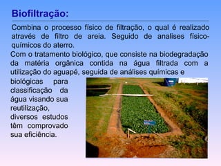 Biofiltração: 
Combina o processo físico de filtração, o qual é realizado 
através de filtro de areia. Seguido de analises físico-químicos 
do aterro. 
Com o tratamento biológico, que consiste na biodegradação 
da matéria orgânica contida na água filtrada com a 
utilização do aguapé, seguida de análises químicas e 
biológicas para 
classificação da 
água visando sua 
reutilização, 
diversos estudos 
têm comprovado 
sua eficiência. 
 