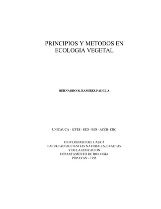 PRINCIPIOS Y METODOS EN
   ECOLOGIA VEGETAL




      BERNARDO R. RAMIREZ PADILLA




  UNICAUCA - ICFES - SED - BID - ACCB- CRC


        UNIVERSIDAD DEL CAUCA
FACULTAD DE CIENCIAS NATURALES, EXACTAS
          Y DE LA EDUCACION
      DEPARTAMENTO DE BIOLOGIA
             POPAYAN - 1995
 