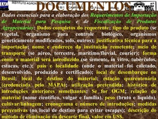 DOCUMENTOS

Dados essenciais para a elaboração dos Requerimentos de Importação
de Material para Pesquisa e de Fiscalização de Produtos
Agropecuários: Dados completos do requerente; tipo do produto (se
vegetal, organismo para controle biológico, organismos
geneticamente modificados, solo, outros); justificativa técnica para a
importação; nome e endereço da instituição remetente; meio de
transporte (se aéreo, terrestre, marítimo/fluvial, courier); forma
como o material será introduzido (se semente, in vitro, tubérculos,
estacas, etc.); país e localidade (onde o material foi coletado,
desenvolvido, produzido e certificado); local de desembarque no
Brasil; local de destino do material; estação quarentenária
(credenciada pelo MAPA); utilização pretendida; histórico de
introduções anteriores semelhantes; Se for OGM; relação do
material (nome científico, vulgar e família), peso (bruto e líquido),
cultivar/linhagem; cronograma e número de introduções; medidas
preventivas (no local de destino para evitar escapes); descrição do
método de eliminação ou descarte final, valor em US$.

 
