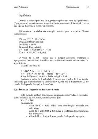 Lauri A. Schorn                                        Fitossociologia       10



     Significância

      Quando o valor é próximo de 1, pode-se aplicar um teste de significância
(Qui-quadrado) para determinar se o valor é estatisticamente diferente de 1 e em
que tipo de dispersão a espécie se encontra.

     Utilizando-se os dados do exemplo anterior para a espécie Ocotea
catharinensis:

     F% = (42/55) * 100 = 76,36
     Densidade Observada (D):
     D = 91/55 = 1,654
     Densidade Esperada (d):
     d = - ln (1 – (76,36/100)) = 1,4422
     IGA = 1,654/1,4422 = 1,1468

      O valor de 1,1468 indica que a espécie apresenta tendência a
agrupamento. No entanto, isto deve ser confirmado através de um teste de
significância.
        Usando-se o teste F:

       F = (IGA * (N – 1) + n – N)/ (n – 1)
       F = (1,1468 * (91-1) + 55 – 91)/(55 – 1) = 1,2447
       Valor de F (tabela) para á = 0,05 e n-1 g.l. = 1,39
       Portanto, o valor de F calculado é menor que o valor de F da tabela,
indicando que estatisticamente o valor do IGA 1,1468 não é diferente de 1,0 e o
padrão de dispersão da espécie é aleatório.

2.1.4 Índice de Dispersão de Fracker e Briscle

      Este método também relaciona as densidades observadas e esperadas,
como o método de McGuines, sendo expresso por:
      K = (D – d)/d 2
      Interpretação
            - Valor de K < 0,15 indica uma distribuição aleatória dos
               indivíduos;
            - Valor de K entre 0,15 e 1,0 indica a tendência de agrupamento
               dos indivíduos;
            - Valor de K > 1,0 significa um padrão de dispersão agregado.
 