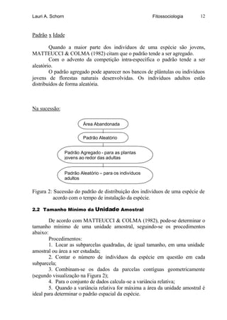Lauri A. Schorn                                           Fitossociologia   12



Padrão x Idade

        Quando a maior parte dos indivíduos de uma espécie são jovens,
MATTEUCCI & COLMA (1982) citam que o padrão tende a ser agregado.
        Com o advento da competição intra-específica o padrão tende a ser
aleatório.
        O padrão agregado pode aparecer nos bancos de plântulas ou indivíduos
jovens de florestas naturais desenvolvidas. Os indivíduos adultos estão
distribuídos de forma aleatória.



Na sucessão:

                           Área Abandonada


                           Padrão Aleatório


                  Padrão Agregado - para as plantas
                  jovens ao redor das adultas


                  Padrão Aleatório – para os indivíduos
                  adultos

Figura 2: Sucessão do padrão de distribuição dos indivíduos de uma espécie de
          acordo com o tempo de instalação da espécie.

2.2 Tamanho Mínimo da Unidade Amostral

        De acordo com MATTEUCCI & COLMA (1982), pode-se determinar o
tamanho mínimo de uma unidade amostral, seguindo-se os procedimentos
abaixo:
        Procedimentos:
        1. Locar as subparcelas quadradas, de igual tamanho, em uma unidade
amostral ou área a ser estudada;
        2. Contar o número de indivíduos da espécie em questão em cada
subparcela;
        3. Combinam-se os dados da parcelas contíguas geometricamente
(segundo visualização na Figura 2);
        4. Para o conjunto de dados calcula-se a variância relativa;
        5. Quando a variância relativa for máxima a área da unidade amostral é
ideal para determinar o padrão espacial da espécie.
 