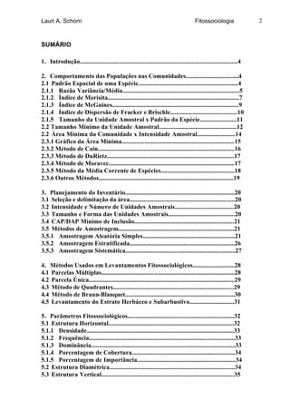 Lauri A. Schorn                                                                        Fitossociologia               2



SUMÁRIO

1. Introdução....................................................................................................4

2. Comportamento das Populações nas Comunidades.................................4
2.1 Padrão Espacial de uma Espécie...............................................................4
2.1.1 Razão Variância/Média..........................................................................5
2.1.2 Índice de Morisita...................................................................................7
2.1.3 Índice de McGuines................................................................................9
2.1.4 Índice de Dispersão de Fracker e Brischle..........................................10
2.1.5 Tamanho da Unidade Amostral x Padrão da Espécie.......................11
2.2 Tamanho Mínimo da Unidade Amostral.................................................12
2.2 Área Mínima da Comunidade x Intensidade Amostral........................14
2.3.1 Gráfico da Área Mínima.......................................................................15
2.3.2 Método de Cain......................................................................................16
2.3.3 Método de DuRietz................................................................................17
2.3.4 Método de Moravec...............................................................................17
2.3.5 Método da Média Corrente de Espécies..............................................18
2.3.6 Outros Métodos.....................................................................................19

3. Planejamento do Inventário.....................................................................20
3.1 Seleção e delimitação da área..................................................................20
3.2 Intensidade e Número de Unidades Amostrais.....................................20
3.3 Tamanho e Forma das Unidades Amostrais..........................................20
3.4 CAP/DAP Mínimo de Inclusão...............................................................21
3.5 Métodos de Amostragem.........................................................................21
3.5.1 Amostragem Aleatória Simples..........................................................21
3.5.2 Amostragem Estratificada..................................................................26
3.5.3 Amostragem Sistemática.....................................................................27

4. Métodos Usados em Levantamentos Fitossociológicos..........................28
4.1 Parcelas Múltiplas....................................................................................28
4.2 Parcela Única............................................................................................29
4.3 Método de Quadrantes............................................................................29
4.4 Método de Braun-Blanquet.....................................................................30
4.5 Levantamento do Estrato Herbáceo e Subarbustivo............................31

5. Parâmetros Fitossociológicos...................................................................32
5.1 Estrutura Horizontal...............................................................................32
5.1.1 Densidade.............................................................................................33
5.1.2 Frequência............................................................................................33
5.1.3 Dominância...........................................................................................33
5.1.4 Porcentagem de Cobertura.................................................................34
5.1.5 Porcentagem de Importância..............................................................34
5.2 Estrutura Diamétrica...............................................................................34
5.3 Estrutura Vertical....................................................................................35
 