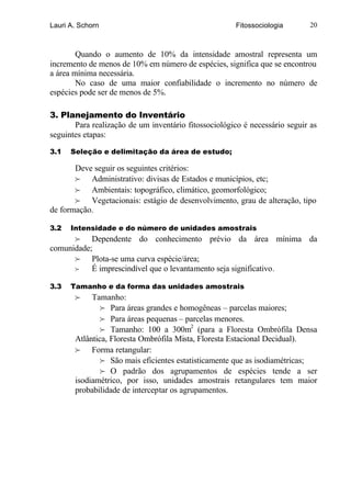 Lauri A. Schorn                                        Fitossociologia       20



        Quando o aumento de 10% da intensidade amostral representa um
incremento de menos de 10% em número de espécies, significa que se encontrou
a área mínima necessária.
        No caso de uma maior confiabilidade o incremento no número de
espécies pode ser de menos de 5%.

3. Planejamento do Inventário
       Para realização de um inventário fitossociológico é necessário seguir as
seguintes etapas:

3.1   Seleção e delimitação da área de estudo;

       Deve seguir os seguintes critérios:
       f Administrativo: divisas de Estados e municípios, etc;
       f Ambientais: topográfico, climático, geomorfológico;
       f Vegetacionais: estágio de desenvolvimento, grau de alteração, tipo
de formação.

3.2   Intensidade e do número de unidades amostrais
      f Dependente do conhecimento prévio da área mínima da
comunidade;
      f Plota-se uma curva espécie/área;
      f    É imprescindível que o levantamento seja significativo .

3.3   Tamanho e da forma das unidades amostrais
       f    Tamanho:
               f Para áreas grandes e homogêneas – parcelas maiores;
               f Para áreas pequenas – parcelas menores.
               f Tamanho: 100 a 300m2 (para a Floresta Ombrófila Densa
       Atlântica, Floresta Ombrófila Mista, Floresta Estacional Decidual).
       f Forma retangular:
               f São mais eficientes estatisticamente que as isodiamétricas;
               f O padrão dos agrupamentos de espécies tende a ser
       isodiamétrico, por isso, unidades amostrais retangulares tem maior
       probabilidade de interceptar os agrupamentos.
 