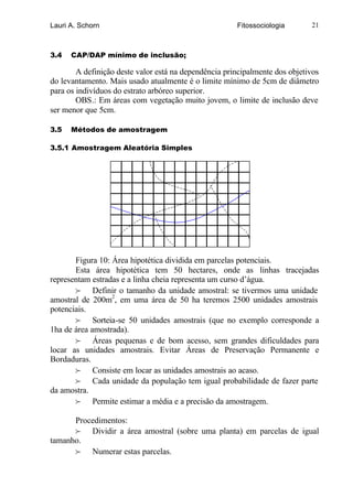 Lauri A. Schorn                                        Fitossociologia       21



3.4   CAP/DAP mínimo de inclusão;

        A definição deste valor está na dependência principalmente dos objetivos
do levantamento. Mais usado atualmente é o limite mínimo de 5cm de diâmetro
para os indivíduos do estrato arbóreo superior.
        OBS.: Em áreas com vegetação muito jovem, o limite de inclusão deve
ser menor que 5cm.

3.5   Métodos de amostragem

3.5.1 Amostragem Aleatória Simples




       Figura 10: Área hipotética dividida em parcelas potenciais.
       Esta área hipotética tem 50 hectares, onde as linhas tracejadas
representam estradas e a linha cheia representa um curso d’água.
       f Definir o tamanho da unidade amostral: se tivermos uma unidade
amostral de 200m2, em uma área de 50 ha teremos 2500 unidades amostrais
potenciais.
       f Sorteia-se 50 unidades amostrais (que no exemplo corresponde a
1ha de área amostrada).
       f Áreas pequenas e de bom acesso, sem grandes dificuldades para
locar as unidades amostrais. Evitar Áreas de Preservação Permanente e
Bordaduras.
       f Consiste em locar as unidades amostrais ao acaso.
       f Cada unidade da população tem igual probabilidade de fazer parte
da amostra.
       f Permite estimar a média e a precisão da amostragem.

      Procedimentos:
      f Dividir a área amostral (sobre uma planta) em parcelas de igual
tamanho.
      f Numerar estas parcelas.
 
