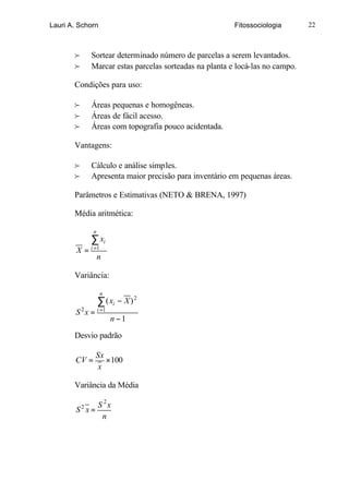 Lauri A. Schorn                                           Fitossociologia       22



       f       Sortear determinado número de parcelas a serem levantados.
       f       Marcar estas parcelas sorteadas na planta e locá-las no campo.

       Condições para uso:

       f       Áreas pequenas e homogêneas.
       f       Áreas de fácil acesso.
       f       Áreas com topografia pouco acidentada.

       Vantagens:

       f       Cálculo e análise simples.
       f       Apresenta maior precisão para inventário em pequenas áreas.

       Parâmetros e Estimativas (NETO & BRENA, 1997)

       Média aritmética:

                n
               ∑ xi
               i =1
        X=
                    n

       Variância:

                      n
                    ∑ ( xi − X ) 2
        S 2 x = i =1
                          n −1

       Desvio padrão

                 Sx
       CV =         ×100
                 x

       Variância da Média

             S 2x
        S x=
           2
              n
 