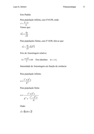 Lauri A. Schorn                                              Fitossociologia   23



       Erro Padrão

       Para população infinita, caso F ≥ 0,98, onde:
              N −n
        F=
               N
       Temos que:

                  Sx
        Sx =
                   n

       Para populações finitas, caso F<0,98, têm-se que:

         Sx =
                  Sx
                   n
                     ×   ( F)
       Erro de Amostragem relativo:

              t×S x
         ε=         ×100        Erro absoluto:   ε= t × Sx
                x

       Intensidade de Amostragem em função da variância:


       Para população infinita:

          t2 × S 2x
       n=
             E2

       Para população finita:

             t2 × S 2x
       n=
              t2 − S2x
          E +
           2
              
                       
                   N 

       Onde:

              (
        E = 0,10 × x     )
 