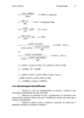 Lauri A. Schorn                                          Fitossociologia     26



           15ha ×10000 m 2
        N=                 ∴ N = 500 U.A. potenciais
               300 m2

             500 − 15
        F=            ∴ F = 0,97 ž População Finita
               500

               4,3991
        Sx =            × 0,97 ∴ S x = 1,118
                  15

            1,761× 1,118
       ε=                ×100 ∴ ε = 7,897
                24,93

                     (1,761) 2 × 19,3524
       n=                                          ∴ n = 9,7070 ≅ 10 U.A.
                                (1,761) 2 ×19,3524
          ( 0,10 × 24,93) 2 +
                                        500
       ou
                (1,761) 2 × ( 0,176459 ) 2
       n=                                       ∴ n = 9,4732 ≅ 10 U.A.
                      (1,761) 2 × (0,176459 ) 2
          ( 0,10) 2 +
                                  500

        I c = [24,93 − (1,761×1,118)] < X < [24,93 + (1,761× 1,118)]
        I c = 22,96 < X < 26,89

        I c = [(500 × 24,93) − (1,761 × 500 × 1,118)] < Total < ...
       ...[(500 × 24,93) + (1,761 × 500 × 1,118)]
        I c = 11480,6 < Total < 13449,4

3.5.2 Amostragem Estratificada

        f Divide-se a área em subpopulações ou estratos e efetua-se uma
amostragem independente de cada uma delas;
        f Baseia-se no princípio de que o agrupamento de indivíduos com
características similares fazem com que a variância por estrato seja menor que a
variância da população;
        f Podem-se reduzir custos e melhorar a precisão, de modo que a
população satisfaça as seguintes condições:
 