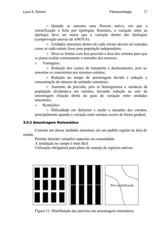 Lauri A. Schorn                                           Fitossociologia       27



                   f Quando se amostra uma floresta nativa, em que a
          estratificação é feita por tipologias florestais, a variação entre as
          tipologia deve ser maior que a variação dentro das tipologias
          (comprovação através da ANOVA).
                   f Unidades amostrais dentro de cada estrato devem ser tomadas
          como se cada estrato fosse uma população independente.
                   f Deve-se limitar com boa precisão a área dos estratos para que
          se possa avaliar corretamente o tamanho dos mesmos.
          f Vantagens:
                   f Redução dos custos de transporte e deslocamento, pois as
          amostras se concentram nos mesmos estratos;
                   f Redução no tempo de amostragem devido à redução e
          concentração do número de unidades amostrais;
                   f Aumento da precisão, pois se homogeneíza a variância da
          população dividindo-a em estratos, havendo redução no erro de
          amostragem (função direta do grau de variação entre unidades
          amostrais).
          f Restrições:
                   f Dificuldade em delimitar e medir o tamanho dos estratos,
          principalmente quando a variação entre estratos ocorre de forma gradual.

3.5.3 Amostragem Sistemática

          Consiste em alocar unidades amostrais em um padrão regular na área de
estudo.
          Permite detectar variações espaciais na comunidade.
          A instalação no campo é mais fácil.
          Utilização obrigatória para plano de manejo de espécies nativas.




                                                           Pós-estratificação




          Figura 11: Distribuição das parcelas em amostragem sistemática
 
