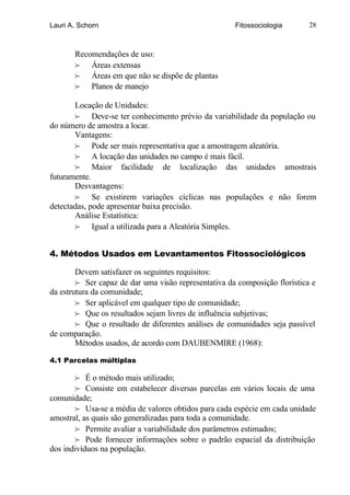 Lauri A. Schorn                                       Fitossociologia       28



       Recomendações de uso:
       f Áreas extensas
       f Áreas em que não se dispõe de plantas
       f Planos de manejo

       Locação de Unidades:
       f Deve-se ter conhecimento prévio da variabilidade da população ou
do número de amostra a locar.
       Vantagens:
       f Pode ser mais representativa que a amostragem aleatória.
       f A locação das unidades no campo é mais fácil.
       f Maior facilidade de localização das unidades amostrais
futuramente.
       Desvantagens:
       f Se existirem variações cíclicas nas populações e não forem
detectadas, pode apresentar baixa precisão.
       Análise Estatística:
       f Igual a utilizada para a Aleatória Simples.


4. Métodos Usados em Levantamentos Fitossociológicos

        Devem satisfazer os seguintes requisitos:
        f Ser capaz de dar uma visão representativa da composição florística e
da estrutura da comunidade;
        f Ser aplicável em qualquer tipo de comunidade;
        f Que os resultados sejam livres de influência subjetivas;
        f Que o resultado de diferentes análises de comunidades seja passível
de comparação.
        Métodos usados, de acordo com DAUBENMIRE (1968):

4.1 Parcelas múltiplas

       f É o método mais utilizado;
       f Consiste em estabelecer diversas parcelas em vários locais de uma
comunidade;
       f Usa-se a média de valores obtidos para cada espécie em cada unidade
amostral, as quais são generalizadas para toda a comunidade.
       f Permite avaliar a variabilidade dos parâmetros estimados;
       f Pode fornecer informações sobre o padrão espacial da distribuição
dos indivíduos na população.
 