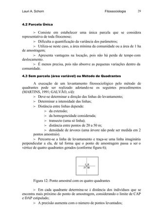 Lauri A. Schorn                                      Fitossociologia      29



4.2 Parcela Única

       f Consiste em estabelecer uma única parcela que se considera
representativa de toda fitocenose;
       f Dificulta a quantificação da variância dos parâmetros;
       f Utiliza-se neste caso, a área mínima da comunidade ou a área de 1 ha
de amostragem;
       f Apresenta vantagens na locação, pois não há perda de tempo com
deslocamento.
       f É menos precisa, pois não absorve as pequenas variações dentro da
comunidade.

4.3 Sem parcela (área variável) ou Método de Quadrantes

        A execução de um levantamento fitossociológico pelo método de
quadrantes pode ser realizado adotando-se os seguintes procedimentos
(MARTINS, 1991; GALVÃO, s/d):
        f Deve-se determinar a direção das linhas do levantamento;
        f Determinar a intensidade das linhas;
        f Distância entre linhas depende:
                f da extensão;
                f da homogeneidade considerada;
                f transecto (uma só linha);
                f distância entre pontos de 20 a 50 m;
                f densidade de árvores (uma árvore não pode ser medida em 2
        pontos amostrais).
        f Percorre-se a linha de levantamento e traça-se uma linha imaginária
perpendicular a ela, de tal forma que o ponto de amostragem passa a ser o
vértice de quatro quadrantes gerados (conforme figura 6);




       Figura 12: Ponto amostral com os quatro quadrantes

       f Em cada quadrante determina-se à distância dos indivíduos que se
encontra mais próximo do ponto de amostragem, considerando o limite de CAP
e DAP estipulado;
       f A precisão aumenta com o número de pontos levantados;
 