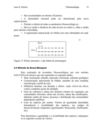 Lauri A. Schorn                                       Fitossociologia      30



        f São recomendados no mínimo 20 pontos;
        f A intensidade amostral pode ser determinada pela curva
espécie/ponto;
        f Permite o cálculo de todos os parâmetros fitossociológicos;
        f Deve-se medir a distância de cada árvores ao centro e, obter a média
para calcular a densidade;
        f A regeneração natural pode ser obtida com uma subunidade em cada
ponto




Figura 13: Pontos amostrais e das linhas de amostragem


4.4 Método de Braun-Blanquet

    Para realização de inventário fitossociológico por este método,
GALVÃO (s/d) observa que são registrados os seguintes dados:
    • Data, localização, altitude, exposição, inclinação, substrato geológico;
    • Caracterização aproximada do habitat, tamanho da área estudada,
       classificação e perfil do solo;
    • Influência humana, sua duração e efeitos. Ação visível da chuva,
       ventos, condições gerais de umidade;
    • Grau de cobertura a altura dos distintos estratos da vegetação, nas
       comunidades florestais: altura das árvores, altura das ramificações,
       diâmetro médio do tronco, presença e distribuição das comunidades
       dependentes (epífitas);
    • Lista de espécies por estrato. Valores de quantidade (densidade,
       dominância) e sociabilidade das espécies, seu estágio de
       desenvolvimento temporário (germinando, florescendo, frutificando,
       etc).

       Para determinar a quantidade e a sociabilidade das espécies, empregam-
       se as seguintes escalas de valores:
 