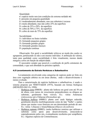 Lauri A. Schorn                                        Fitossociologia     31



       Quantidade:
       r : espécie muito rara (em condições de extrema raridade rr)
       t : presente em pequena quantidade
       1 : moderadamente abundante, mas sua cobertura é escassa
       2 : muito abundante, mas não cobre 25% da superfície
       3 : cobre de 25% a 50% da superfície
       4 : cobre de 50% a 75% da superfície
       5 : cobre de mais de 75% da superfície

       Sociabilidade:
       1 : indivíduos ou fustes isolados
       2 : formando pequenos grupos
       3 : formando grandes grupos
       4 : formando grandes maciços
       5 : população contínua

       Observação: Em geral a sociabilidade refere-se ao modo dos caules se
agruparem, pertencendo ou não a um mesmo indivíduo. A atribuição de valores,
tanto para qualidade como sociabilidade é feita visualmente, mesmo dando
margem a erros em função da subjetividade.
       É necessário sempre que possível, a confecção de perfis estruturais da
comunidade, o que será abordado no próximo capítulo.

4.5 Levantamento do Estrato Herbáceo e Subarbustivo

      Levantamento envolvendo estas categorias de espécies pode ser feito em
área com vegetação arbórea ou em áreas abertas, onde o desenvolvimento é
menos evoluido.
      Para a caracterização de espécies herbáceas e subarbustivas, é usado o
sistema proposto por WHITTAKER (1975), baseado em formas biológicas
(MENEZES-SILVA, 1998):
      - Herbácea ereta (HBER): planta não lenhosa em geral com até 50 cm
         de altura, com ramos de crescimento perpendiculares ou obíquos ao
         substrato, geralmente bem visíveis. Ex.: várias Asteraceae
         (Adenostema sp) e Fabaceae (Desmodium sp).
      - Herbácea bulbosa (HBBU): planta com caule hipógeo reduzido,
         geralmente descrito morfologicamente como do tipo “bulbo”, e partes
         aéreas que muitas vezes fenecem em um determinado período do ano.
         Ex.: várias Liliaceae e Amaryllidaceae (Hipoxis decumbens).
      - Herbácea reptante (HBRE): caules herbáceos rasteiros que utilizam o
         substrato como apoio para desenvolvimento, enraizando-se
         esporadicamente pelos nós, eventualmente recobertos por serapilheira.
         Ex.: Algumas espécies de Commelinaceas.
 
