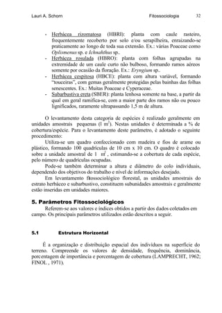 Lauri A. Schorn                                       Fitossociologia       32



      - Herbácea rizomatosa (HBRI): planta com caule rasteiro,
        frequentemente recoberto por solo e/ou serapilheira, enraizando-se
        praticamente ao longo de toda sua extensão. Ex.: várias Poaceae como
        Oplismenus sp. e Ichnahthus sp..
      - Herbácea rosulada (HBRO): planta com folhas agrupadas na
        extremidade de um caule curto não bulboso, formando ramos aéreos
        somente por ocasião da floração. Ex.: Eryngium sp..
      - Herbácea cespitosa (HBCE): planta com altura variável, formando
        “touceiras”, com gemas geralmente protegidas pelas bainhas das folhas
        senescentes. Ex.: Muitas Poaceae e Cyperaceae.
      - Subarbustiva ereta (SBER): planta lenhosa somente na base, a partir da
        qual em geral ramifica-se, com a maior parte dos ramos não ou pouco
        lignificados, raramente ultrapassando 1,5 m de altura.

       O levantamento desta categoria de espécies é realizado geralmente em
unidades amostrais pequenas (l m2). Nestas unidades é determinada a % de
cobertura/espécie. Para o levantamento deste parâmetro, é adotado o seguinte
procedimento:
       Utiliza-se um quadro confeccionado com madeira e fios de arame ou
plástico, formando 100 quadrículas de 10 cm x 10 cm. O quadro é colocado
sobre a unidade amostral de 1 m2 , estimando-se a cobertura de cada espécie,
pelo número de quadrículas ocupadas.
       Pode-se também determinar a altura e diâmetro do colo indivíduais,
dependendo dos objetivos do trabalho e nível de informações desejado.
       Em levantamento fitossociológico florestal, as unidades amostrais do
estrato herbáceo e subarbustivo, constituem subunidades amostrais e geralmente
estão inseridas em unidades maiores.

5. Parâmetros Fitossociológicos
     Referem-se aos valores e índices obtidos a partir dos dados coletados em
campo. Os principais parâmetros utilizados estão descritos a seguir.


5.1         Estrutura Horizontal

      É a organização e distribuição espacial dos indivíduos na superfície do
terreno. Compreende os valores de densidade, frequência, dominância,
porcentagem de importância e porcentagem de cobertura (LAMPRECHT, 1962;
FINOL , 1971).
 