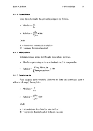 Lauri A. Schorn                                         Fitossociologia   33



5.1.1 Densidade

       Grau de participação das diferentes espécies na floresta.

                       n
       f Absoluta =
                      ha

                      n ha
       f Relativa =        ×100
                      N ha

       Onde:

       n = número de indivíduos da espécie
       N = número de indivíduos total

5.1.2 Freqüência

       Está relacionado com a distribuição espacial das espécies.

       f Absoluta =percentagem de ocorrência da espécie nas parcelas

                       Freq.Absoluta
       f Relativa =                    ×100
                      ∑ Freq.Absolutas

5.1.3 Dominância

       Área ocupada pelo somatório diâmetro do fuste (alta correlação com o
diâmetro de copa) das espécies.

                      g
       f Absoluta =
                      ha

                      g ha
       f Relativa =        ×100
                      G ha

       Onde:

       g = somatório da área basal de uma espécie
       G = somatório da área basal de todas as espécies
 