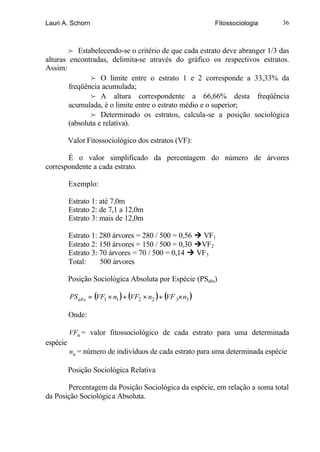 Lauri A. Schorn                                              Fitossociologia   36



        f Estabelecendo-se o critério de que cada estrato deve abranger 1/3 das
alturas encontradas, delimita-se através do gráfico os respectivos estratos.
Assim:
               f O limite entre o estrato 1 e 2 corresponde a 33,33% da
        freqüência acumulada;
               f A altura correspondente a 66,66% desta freqüência
        acumulada, é o limite entre o estrato médio e o superior;
               f Determinado os estratos, calcula-se a posição sociológica
        (absoluta e relativa).

          Valor Fitossociológico dos estratos (VF):

       É o valor simplificado da percentagem do número de árvores
correspondente a cada estrato.

          Exemplo:

          Estrato 1: até 7,0m
          Estrato 2: de 7,1 a 12,0m
          Estrato 3: mais de 12,0m

          Estrato 1: 280 árvores = 280 / 500 = 0,56 Ú VF1
          Estrato 2: 150 árvores = 150 / 500 = 0,30 ÚVF2
          Estrato 3: 70 árvores = 70 / 500 = 0,14 Ú VF3
          Total:     500 árvores

          Posição Sociológica Absoluta por Espécie (PSabs)

          PS abs = (VF1 × n1 ) + (VF2 × n2 ) + (VF 3× n3 )

          Onde:

          VFn = valor fitossociológico de cada estrato para uma determinada
espécie
          nn = número de indivíduos de cada estrato para uma determinada espécie

          Posição Sociológica Relativa

       Percentagem da Posição Sociológica da espécie, em relação a soma total
da Posição Sociológica Absoluta.
 