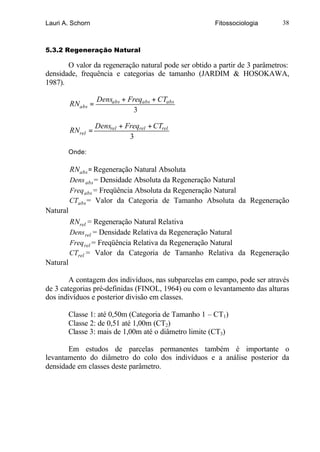 Lauri A. Schorn                                         Fitossociologia     38



5.3.2 Regeneração Natural

       O valor da regeneração natural pode ser obtido a partir de 3 parâmetros:
densidade, frequência e categorias de tamanho (JARDIM & HOSOKAWA,
1987).

                    Densabs + Freqabs + CTabs
          RNabs =
                                3

                    Densrel + Freqrel + CTrel
          RNrel =
                               3

          Onde:

          RNabs = Regeneração Natural Absoluta
          Dens abs = Densidade Absoluta da Regeneração Natural
          Freq abs = Freqüência Absoluta da Regeneração Natural
          CTabs = Valor da Categoria de Tamanho Absoluta da Regeneração
Natural
          RNrel = Regeneração Natural Relativa
          Dens rel = Densidade Relativa da Regeneração Natural
          Freq rel = Freqüência Relativa da Regeneração Natural
          CTrel = Valor da Categoria de Tamanho Relativa da Regeneração
Natural

        A contagem dos indivíduos, nas subparcelas em campo, pode ser através
de 3 categorias pré-definidas (FINOL, 1964) ou com o levantamento das alturas
dos indivíduos e posterior divisão em classes.

          Classe 1: até 0,50m (Categoria de Tamanho 1 – CT1)
          Classe 2: de 0,51 até 1,00m (CT2)
          Classe 3: mais de 1,00m até o diâmetro limite (CT3)

       Em estudos de parcelas permanentes também é importante o
levantamento do diâmetro do colo dos indivíduos e a análise posterior da
densidade em classes deste parâmetro.
 