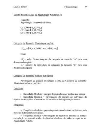 Lauri A. Schorn                                          Fitossociologia   39



Valor Fitossociológico da Regeneração Natural (VF):

       Exemplo:
       Regeneração com 600 indivíduos.

       CT1: 300 Ú 0,50 (VF 1)
       CT1: 200 Ú 0,33 (VF 2)
       CT1: 100 Ú 0,17 (VF 3)



Categoria de Tamanho Absoluta por espécie

       CTabs = (VF1 × n1 ) + (VF2 × n2 ) + (VF3 × n3 )

       Onde:

       VFn = valor fitossociológico da categoria de tamanho “n” para uma
determinada espécie
       nn = número de indivíduos da categoria de tamanho “n” para uma
determinada espécie


Categoria de Tamanho Relativa por espécie

       Percentagem da espécie em relação à soma da Categoria de Tamanho
Absoluta de todas as espécies.

Densidade

        f Densidade Absoluta = número de indivíduos por espécie por hectare
        f Densidade Relativa = percentagem do número de indivíduos da
espécie em relação ao número total de indivíduos da Regeneração Natural.

Freqüência

        f Freqüência absoluta = percentagem de ocorrência da espécie nas sub-
parcelas da Regeneração Natural.
        f Freqüência relativa = percentagem da freqüência absoluta da espécie
em relação ao somatório das freqüências absolutas de todas as espécies na
Regeneração Natural.
 