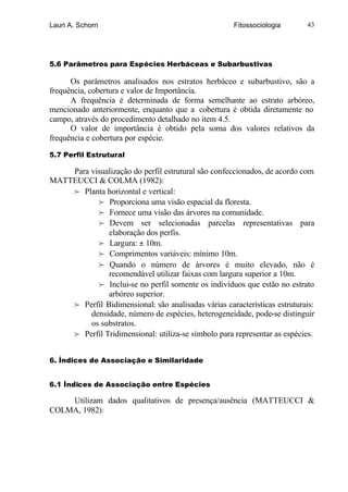 Lauri A. Schorn                                       Fitossociologia      43




5.6 Parâmetros para Espécies Herbáceas e Subarbustivas

      Os parâmetros analisados nos estratos herbáceo e subarbustivo, são a
frequência, cobertura e valor de Importância.
      A frequência é determinada de forma semelhante ao estrato arbóreo,
mencionado anteriormente, enquanto que a cobertura é obtida diretamente no
campo, através do procedimento detalhado no ítem 4.5.
      O valor de importância é obtido pela soma dos valores relativos da
frequência e cobertura por espécie.

5.7 Perfil Estrutural

    Para visualização do perfil estrutural são confeccionados, de acordo com
MATTEUCCI & COLMA (1982):
    f Planta horizontal e vertical:
           f Proporciona uma visão espacial da floresta.
           f Fornece uma visão das árvores na comunidade.
           f Devem ser selecionadas parcelas representativas para
              elaboração dos perfis.
           f Largura: ± 10m.
           f Comprimentos variáveis: mínimo 10m.
           f Quando o número de árvores é muito elevado, não é
              recomendável utilizar faixas com largura superior a 10m.
           f Inclui-se no perfil somente os indivíduos que estão no estrato
              arbóreo superior.
    f Perfil Bidimensional: são analisadas várias características estruturais:
         densidade, número de espécies, heterogeneidade, pode-se distinguir
         os substratos.
    f Perfil Tridimensional: utiliza-se símbolo para representar as espécies.


6. Índices de Associação e Similaridade


6.1 Índices de Associação entre Espécies

    Utilizam dados qualitativos de presença/ausência (MATTEUCCI &
COLMA, 1982) :
 