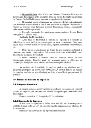 Lauri A. Schorn                                       Fitossociologia       49



        f Diversidade beta: diversidade entre hábitats. Evidencia diferenças na
composição das espécies entre diferentes áreas ou meios. Exemplo: diversidade
da Floresta Ombrófila Densa ao longo de um gradiente de umidade.
        f Diversidade gama: diversidade de paisagem. Reflete primariamente
nos processos evolucionários e depois nos processos ecológicos. Representa o
número de espécies e sua densidade em uma determinada região, considerando
todas as comunidades presentes.
        f Exemplo: somatório de espécies que ocorrem dentro de uma Bacia
hidrográfica – Vale do Itajaí.
        Avaliação das Diversidades:
        f Alfa: pode-se determinar o número de espécies e o número de
indivíduos de cada espécie na amostragem de uma comunidade. Com estes
dados pode-se obter índices de diversidade, riqueza, densidade e importância,
etc.
        f Beta: faz-se a amostragem ao longo de um gradiente ambiental e
monta-se uma curva espécie-área. Calculam-se índices de similaridade entre
amostras ou índices de diversidade.
        f Gama: obtém-se o número total de espécies dentro de uma
determinada região. Também pode ser expressa como a diferença na
composição de espécies entre hábitats similares em regiões distintas.

       As medidas de diversidade de espécies podem ser divididas em 3
categorias principais, de acordo com MAGURRAN (1989): Índices de riqueza
de espécies, modelos de abundância de espécies e abundância proporcional de
espécies.

8.1 Índices de Riqueza de Espécies

8.1.1 Riqueza Numérica

       A riqueza numérica embora menos aplicada em fitossociologia florestal,
poderia ser expressa, por exemplo, em número de espécies por 1.000 indivíduos
amostrados.
       Riqueza numérica: Nº de espécies/Nº de indivíduos

8.1.2 Densidade de Espécies
       A densidade de espécies é o índice mais aplicado para amostragens e a
unidade de área pode ser m2, há ou outra medida, dependendo do objetivo do
levantamento.
       Densidade de Espécies: Nº de espécies/área amostral
 