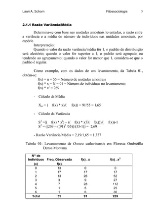 Lauri A. Schorn                                          Fitossociologia     5



2.1.1 Razão Variância/Média

        Determina-se com base nas unidades amostrais levantadas, a razão entre
a variância e a média do número de indivíduos nas unidades amostrais, por
espécie.
        Interpretação:
        Quando o valor da razão variância/média for 1, o padrão de distribuição
será aleatório; quando o valor for superior a 1, o padrão será agrupado ou
tendendo ao agrupamento; quando o valor for menor que 1, considera-se que o
padrão é regular.

       Como exemplo, com os dados de um levantamento, da Tabela 01,
obtém-se:
          f(x) = n = 55 = Número de unidades amostrais
          f(x) * x = N = 91 = Número de indivíduos no levantamento
          f(x) * x2 = 269

       - Cálculo da Média

          Xm = (   f(x) * x)/(   f(x)) = 91/55 = 1,65

       - Cálculo da Variância

          S2 =(( f(x) * x2) – (( f(x) * x)2/( f(x)))/(    f(x))-1
          S2 = ((269 – ((91)2 /55))/(55-1)) = 2,69

       - Razão Variância/Média = 2,19/1,65 = 1,327

  Tabela 01: Levantamento de Ocotea catharinensis em Floresta Ombrófila
            Densa Montana

     Nº de
   Indivíduos Freq. Observada          f(x) . x            f(x) . x 2
       (x)           f(x)
        0             13                 0                    0
        1             17                 17                  17
        2             13                 26                  52
        3             3                  9                   27
        4             7                  28                  112
        5             1                  5                   25
        6             1                  6                   36
      Total           55                 91                  269
 