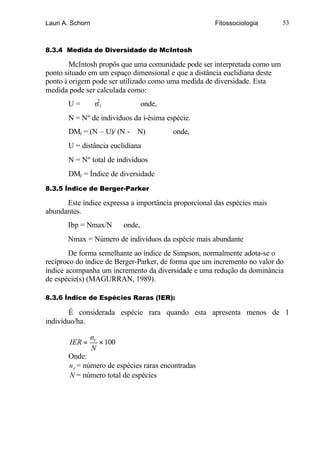 Lauri A. Schorn                                       Fitossociologia       53



8.3.4 Medida de Diversidade de McIntosh

        McIntosh propôs que uma comunidade pode ser interpretada como um
ponto situado em um espaço dimensional e que a distância euclidiana deste
ponto à origem pode ser utilizado como uma medida de diversidade. Esta
medida pode ser calculada como:
       U=          n2i               onde,
       N = Nº de indivíduos da i-ésima espécie.
       DMI = (N – U)/ (N -       N)          onde,
       U = distância euclidiana
       N = Nº total de indivíduos
       DMI = Índice de diversidade
8.3.5 Índice de Berger-Parker

      Este índice expressa a importância proporcional das espécies mais
abundantes.
       Ibp = Nmax/N          onde,
       Nmax = Número de indivíduos da espécie mais abundante
        De forma semelhante ao índice de Simpson, normalmente adota-se o
recíproco do índice de Berger-Parker, de forma que um incremento no valor do
índice acompanha um incremento da diversidade e uma redução da dominância
de espécie(s) (MAGURRAN, 1989).

8.3.6 Índice de Espécies Raras (IER):

        É considerada espécie rara quando esta apresenta menos de 1
indivíduo/ha.

                  nr
        IER =        × 100
                  N
       Onde:
       n r = número de espécies raras encontradas
       N = número total de espécies
 