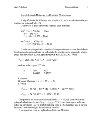 Lauri A. Schorn                                            Fitossociologia      6



       Significância da Diferença em Relação à Aleatoriedade

       A significância da diferença em relação a 1, pode ser determinada por
um teste de qui-quadrado (à2).
       O valor do à2 pode ser obtido segundo duas notações:

       a) à2 = (n-1) * S2/Xm,    onde,
          n = f(x) = 55
          à 2 = (55-1)* 1,327 = 71,66

       b) à2 = n * ( x2/N) – N
         à 2 = 55 * (269/91) – 91 = 71,58

        O valor do qui-quadrado calculado é comparado com o valor da tabela de
distribuição do quí-quadrado, ou calculado de acordo com a expressão abaixo,
citada por BROWER e ZAR, apud BARROS & MACHADO (1980):

    ÷2á; gl = gl (1- 2/(9 * gl) + c *   (2/(9 * gl)))3

    onde os valores para “C” são:

          á           0,05          0,01
          c           1,64485       2,32635

    Exemplo:
    Graus de liberdade = n – 1 = 55 – 1 = 54
    á = 0,05

       × 20,05;54 = 54 * (1 – 2/(9 * 54) + 1,64485 * ( (2/(9 * 54))))3

       × 20,05;54 = 54 * (0,9959 + 0,1055)3 = 72,15

     Comparando-se o qui-quadrado calculado (×2 = 71,66), com o valor do
qui-quadrado da tabela, para 54 g.l. ÷20,05;54 = 72,15, conclui-se que o valor do
índice de agregação 1,327 é estatisticamente igual a 1,0, indicando que a espécie
apresenta uma distribuição de indivíduos aleatória.
     O mesmo teste pode ser aplicado ao Índice de Morisita.
 