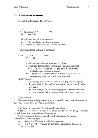 Lauri A. Schorn                                            Fitossociologia         7



2.1.2 Índice de Morisita

    É determinado através da expressão:


         N
    I=      ni (ni – 1) * N          onde,
         I=1     n(n – 1)

         N = Nº total de unidades amostrais
         ni = Nº de indivíduos na í-ésima amostra
         n = Nº total de indivíduos em todas as amostras

    Também pode ser utilizada a expressão:

    I=n*      x2 – N             onde,
             N (N – 1)

            n = Nº total de unidades amostrais = f(x)
            x = Número de indivíduos por espécie e unidade amostral
               x2 = f(x) * x = somatório do quadrado do número de
                  indivíduos por unidade amostral
            N = f(x) * x = Número total de indivíduos da espécie “i”
                  encontrados em todas as unidades amostrais
    Interpretação:
            - Se o índice de Morisita for igual a 1, a disperão é aleatória;
            - Se a distribuição for perfeitamente uniforme, o valor do índice
                será zero;
            - Se a distribuição for totalmente agregada, todos os indivíduos
                ocorrem em uma única unidade amostral, e neste caso I = n.

     Significância:
     Para determinar se valores próximos a 1, são diferentes estatisticamente de
1, pode-se usar o teste do ÷2 (qui-quadrado).

     Exemplo: Levantamento de 55 unidades amostrais.
     Obtém-se inicialmente a freqüência observada de parcelas f(x), por número
de indivíduos (x), para cada uma das espécies.
     Com os dados da tabela, contendo um levantamento de Ocotea
catharinensis, obtém-se que:
     n = f(x) = 55 = Número de unidades amostrais
     N = f(x) * x = 91 = Número de indivíduos amostrados da espécie
       f(x) * x2 = 269
 