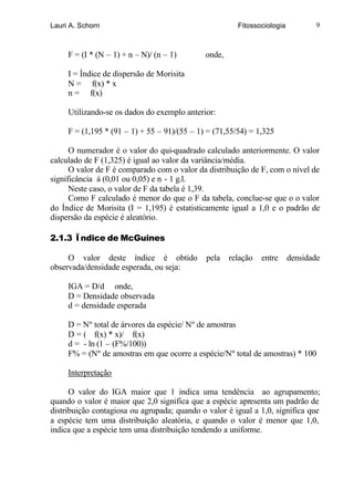 Lauri A. Schorn                                         Fitossociologia           9



     F = (I * (N – 1) + n – N)/ (n – 1)       onde,

     I = Índice de dispersão de Morisita
     N = f(x) * x
     n = f(x)

     Utilizando-se os dados do exemplo anterior:

     F = (1,195 * (91 – 1) + 55 – 91)/(55 – 1) = (71,55/54) = 1,325

      O numerador é o valor do qui-quadrado calculado anteriormente. O valor
calculado de F (1,325) é igual ao valor da variância/média.
      O valor de F é comparado com o valor da distribuição de F, com o nível de
significância á (0,01 ou 0,05) e n - 1 g.l.
      Neste caso, o valor de F da tabela é 1,39.
      Como F calculado é menor do que o F da tabela, conclue-se que o o valor
do Índice de Morisita (I = 1,195) é estatisticamente igual a 1,0 e o padrão de
dispersão da espécie é aleatório.

2.1.3 Ïndice de McGuines

     O valor deste índice é obtido            pela    relação   entre     densidade
observada/densidade esperada, ou seja:

     IGA = D/d onde,
     D = Densidade observada
     d = densidade esperada

     D = Nº total de árvores da espécie/ Nº de amostras
     D = ( f(x) * x)/ f(x)
     d = - ln (1 – (F%/100))
     F% = (Nº de amostras em que ocorre a espécie/Nº total de amostras) * 100

     Interpretação

      O valor do IGA maior que 1 indica uma tendência ao agrupamento;
quando o valor é maior que 2,0 significa que a espécie apresenta um padrão de
distribuição contagiosa ou agrupada; quando o valor é igual a 1,0, significa que
a espécie tem uma distribuição aleatória, e quando o valor é menor que 1,0,
indica que a espécie tem uma distribuição tendendo a uniforme.
 