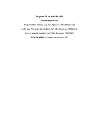 Varginha, 08 de abril de 2016.
Equipe responsável
Roque Antônio Ferreira (Ag. Ativ. Agropec. MAPA/PROCAFÉ)
André Luíz Alvarenga Garcia (Engº Agrº MSc. Fundação PROCAFÉ)
Rodrigo Naves Paiva (Engº Agrº MSc. Fundação PROCAFÉ)
IFSULDEMINAS – Campus Muzambinho, MG
 